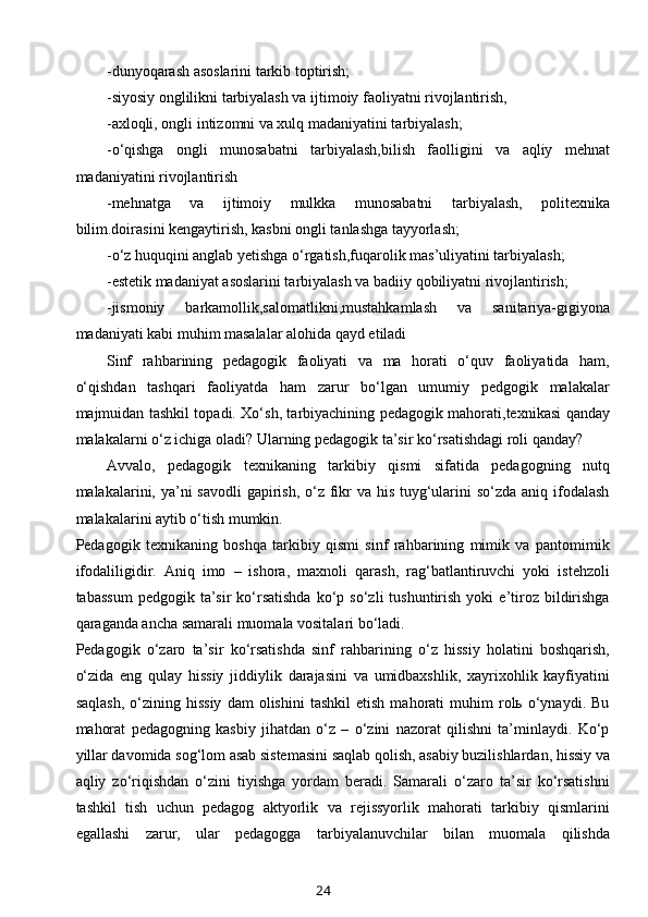 -dunyoqarash asoslarini tarkib toptirish;
-siyosiy onglilikni tarbiyalash va ijtimoiy faoliyatni rivojlantirish,
-axloqli, ongli intizomni va xulq madaniyatini tarbiyalash;
-o‘qishga   ongli   munosabatni   tarbiyalash,bilish   faolligini   va   aqliy   mehnat
madaniyatini rivojlantirish
-mehnatga   va   ijtimoiy   mulkka   munosabatni   tarbiyalash,   politexnika
bilim.doirasini kengaytirish, kasbni ongli tanlashga tayyorlash;
-o‘z huquqini anglab yetishga o‘rgatish,fuqarolik mas’uliyatini tarbiyalash;
-estetik madaniyat asoslarini tarbiyalash va badiiy qobiliyatni rivojlantirish;
-jismoniy   barkamollik,salomatlikni,mustahkamlash   va   sanitariya-gigiyona
madaniyati kabi muhim masalalar alohida qayd etiladi
Sinf   rahbarining   pedagogik   faoliyati   va   ma   horati   o‘quv   faoliyatida   ham,
o‘qishdan   tashqari   faoliyatda   ham   zarur   bo‘lgan   umumiy   pedgogik   malakalar
majmuidan tashkil topadi. Xo‘sh, tarbiyachining pedagogik mahorati,texnikasi qanday
malakalarni o‘z ichiga oladi? Ularning pedagogik ta’sir ko‘rsatishdagi roli qanday?
Avvalo,   pedagogik   texnikaning   tarkibiy   qismi   sifatida   pedagogning   nutq
malakalarini, ya’ni savodli  gapirish, o‘z fikr  va his tuyg‘ularini  so‘zda aniq ifodalash
malakalarini aytib o‘tish mumkin.
Pedagogik   texnikaning   boshqa   tarkibiy   qismi   sinf   rahbarining   mimik   va   pantomimik
ifodaliligidir.   Aniq   imo   –   ishora,   maxnoli   qarash,   rag‘batlantiruvchi   yoki   istehzoli
tabassum   pedgogik  ta’sir   ko‘rsatishda  ko‘p  so‘zli   tushuntirish   yoki   e’tiroz  bildirishga
qaraganda ancha samarali muomala vositalari bo‘ladi.
Pedagogik   o‘zaro   ta’sir   ko‘rsatishda   sinf   rahbarining   o‘z   hissiy   holatini   boshqarish,
o‘zida   eng   qulay   hissiy   jiddiylik   darajasini   va   umidbaxshlik,   xayrixohlik   kayfiyatini
saqlash,   o‘zining   hissiy   dam   olishini   tashkil   etish   mahorati   muhim   rolь  o‘ynaydi.   Bu
mahorat   pedagogning   kasbiy   jihatdan   o‘z   –   o‘zini   nazorat   qilishni   ta’minlaydi.   Ko‘p
yillar davomida sog‘lom asab sistemasini saqlab qolish, asabiy buzilishlardan, hissiy va
aqliy   zo‘riqishdan   o‘zini   tiyishga   yordam   beradi.   Samarali   o‘zaro   ta’sir   ko‘rsatishni
tashkil   tish   uchun   pedagog   aktyorlik   va   rejissyorlik   mahorati   tarkibiy   qismlarini
egallashi   zarur,   ular   pedagogga   tarbiyalanuvchilar   bilan   muomala   qilishda
24 