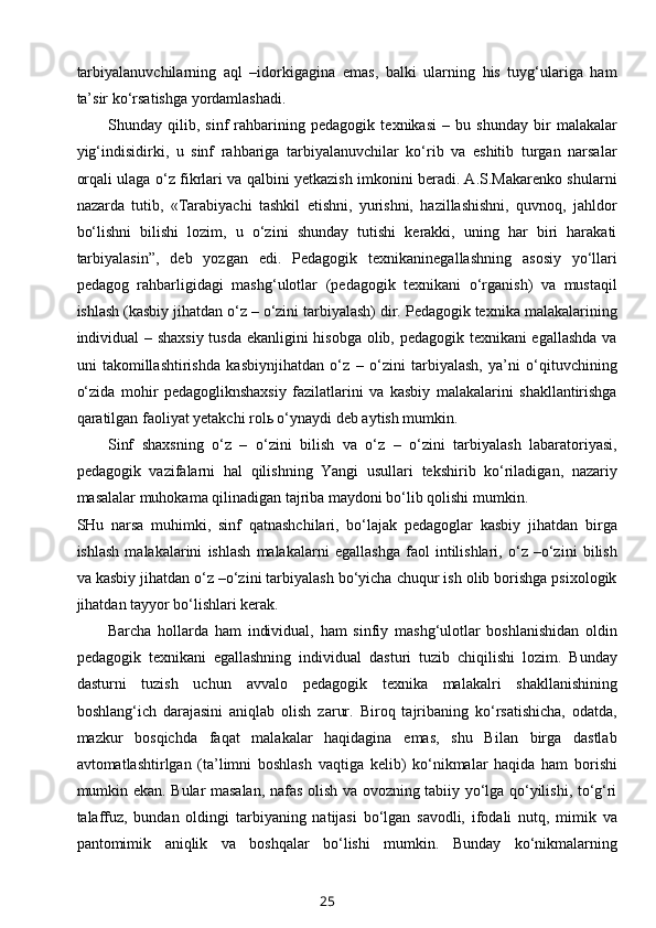 tarbiyalanuvchilarning   aql   –idorkigagina   emas,   balki   ularning   his   tuyg‘ulariga   ham
ta’sir ko‘rsatishga yordamlashadi.
Shunday   qilib,   sinf   rahbarining   pedagogik   texnikasi   –   bu   shunday   bir   malakalar
yig‘indisidirki,   u   sinf   rahbariga   tarbiyalanuvchilar   ko‘rib   va   eshitib   turgan   narsalar
orqali ulaga o‘z fikrlari va qalbini yetkazish imkonini beradi. A.S.Makarenko shularni
nazarda   tutib,   «Tarabiyachi   tashkil   etishni,   yurishni,   hazillashishni,   quvnoq,   jahldor
bo‘lishni   bilishi   lozim,   u   o‘zini   shunday   tutishi   kerakki,   uning   har   biri   harakati
tarbiyalasin”,   deb   yozgan   edi.   Pedagogik   texnikaninegallashning   asosiy   yo‘llari
pedagog   rahbarligidagi   mashg‘ulotlar   (pedagogik   texnikani   o‘rganish)   va   mustaqil
ishlash (kasbiy jihatdan o‘z – o‘zini tarbiyalash) dir. Pedagogik texnika malakalarining
individual – shaxsiy tusda ekanligini hisobga olib, pedagogik texnikani egallashda va
uni   takomillashtirishda   kasbiynjihatdan   o‘z   –   o‘zini   tarbiyalash,   ya’ni   o‘qituvchining
o‘zida   mohir   pedagogliknshaxsiy   fazilatlarini   va   kasbiy   malakalarini   shakllantirishga
qaratilgan faoliyat yetakchi rolь o‘ynaydi deb aytish mumkin.
Sinf   shaxsning   o‘z   –   o‘zini   bilish   va   o‘z   –   o‘zini   tarbiyalash   labaratoriyasi,
pedagogik   vazifalarni   hal   qilishning   Yangi   usullari   tekshirib   ko‘riladigan,   nazariy
masalalar muhokama qilinadigan tajriba maydoni bo‘lib qolishi mumkin.
SHu   narsa   muhimki,   sinf   qatnashchilari,   bo‘lajak   pedagoglar   kasbiy   jihatdan   birga
ishlash   malakalarini   ishlash   malakalarni   egallashga   faol   intilishlari,   o‘z   –o‘zini   bilish
va kasbiy jihatdan o‘z –o‘zini tarbiyalash bo‘yicha chuqur ish olib borishga psixologik
jihatdan tayyor bo‘lishlari kerak.
Barcha   hollarda   ham   individual,   ham   sinfiy   mashg‘ulotlar   boshlanishidan   oldin
pedagogik   texnikani   egallashning   individual   dasturi   tuzib   chiqilishi   lozim.   Bunday
dasturni   tuzish   uchun   avvalo   pedagogik   texnika   malakalri   shakllanishining
boshlang‘ich   darajasini   aniqlab   olish   zarur.   Biroq   tajribaning   ko‘rsatishicha,   odatda,
mazkur   bosqichda   faqat   malakalar   haqidagina   emas,   shu   Bilan   birga   dastlab
avtomatlashtirlgan   (ta’limni   boshlash   vaqtiga   kelib)   ko‘nikmalar   haqida   ham   borishi
mumkin ekan. Bular masalan, nafas olish va ovozning tabiiy yo‘lga qo‘yilishi, to‘g‘ri
talaffuz,   bundan   oldingi   tarbiyaning   natijasi   bo‘lgan   savodli,   ifodali   nutq,   mimik   va
pantomimik   aniqlik   va   boshqalar   bo‘lishi   mumkin.   Bunday   ko‘nikmalarning
25 