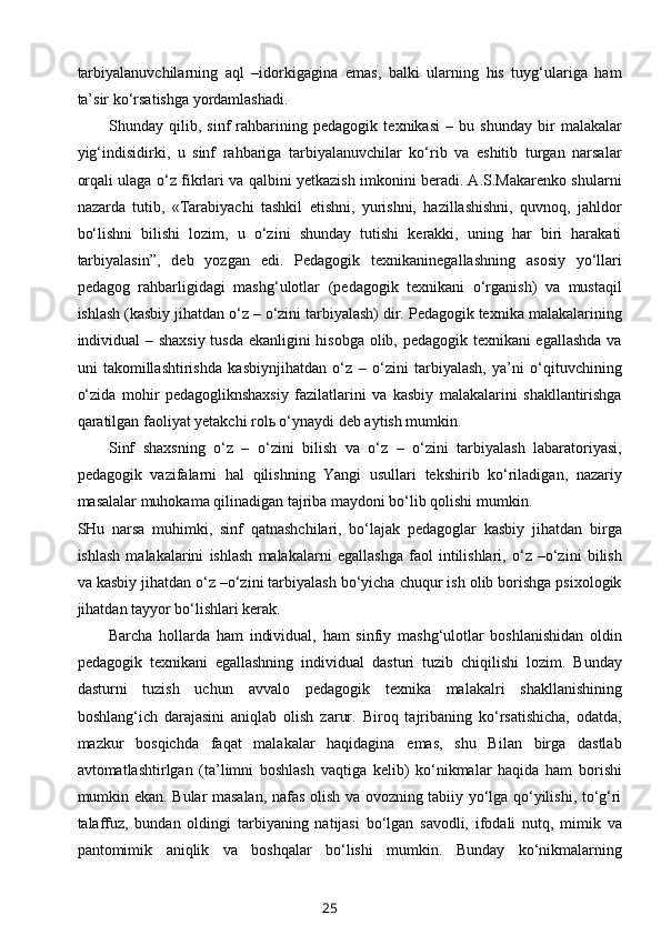 tarbiyalanuvchilarning   aql   –idorkigagina   emas,   balki   ularning   his   tuyg‘ulariga   ham
ta’sir ko‘rsatishga yordamlashadi.
Shunday   qilib,   sinf   rahbarining   pedagogik   texnikasi   –   bu   shunday   bir   malakalar
yig‘indisidirki,   u   sinf   rahbariga   tarbiyalanuvchilar   ko‘rib   va   eshitib   turgan   narsalar
orqali ulaga o‘z fikrlari va qalbini yetkazish imkonini beradi. A.S.Makarenko shularni
nazarda   tutib,   «Tarabiyachi   tashkil   etishni,   yurishni,   hazillashishni,   quvnoq,   jahldor
bo‘lishni   bilishi   lozim,   u   o‘zini   shunday   tutishi   kerakki,   uning   har   biri   harakati
tarbiyalasin”,   deb   yozgan   edi.   Pedagogik   texnikaninegallashning   asosiy   yo‘llari
pedagog   rahbarligidagi   mashg‘ulotlar   (pedagogik   texnikani   o‘rganish)   va   mustaqil
ishlash (kasbiy jihatdan o‘z – o‘zini tarbiyalash) dir. Pedagogik texnika malakalarining
individual – shaxsiy tusda ekanligini hisobga olib, pedagogik texnikani egallashda va
uni   takomillashtirishda   kasbiynjihatdan   o‘z   –   o‘zini   tarbiyalash,   ya’ni   o‘qituvchining
o‘zida   mohir   pedagogliknshaxsiy   fazilatlarini   va   kasbiy   malakalarini   shakllantirishga
qaratilgan faoliyat yetakchi rolь o‘ynaydi deb aytish mumkin.
Sinf   shaxsning   o‘z   –   o‘zini   bilish   va   o‘z   –   o‘zini   tarbiyalash   labaratoriyasi,
pedagogik   vazifalarni   hal   qilishning   Yangi   usullari   tekshirib   ko‘riladigan,   nazariy
masalalar muhokama qilinadigan tajriba maydoni bo‘lib qolishi mumkin.
SHu   narsa   muhimki,   sinf   qatnashchilari,   bo‘lajak   pedagoglar   kasbiy   jihatdan   birga
ishlash   malakalarini   ishlash   malakalarni   egallashga   faol   intilishlari,   o‘z   –o‘zini   bilish
va kasbiy jihatdan o‘z –o‘zini tarbiyalash bo‘yicha chuqur ish olib borishga psixologik
jihatdan tayyor bo‘lishlari kerak.
Barcha   hollarda   ham   individual,   ham   sinfiy   mashg‘ulotlar   boshlanishidan   oldin
pedagogik   texnikani   egallashning   individual   dasturi   tuzib   chiqilishi   lozim.   Bunday
dasturni   tuzish   uchun   avvalo   pedagogik   texnika   malakalri   shakllanishining
boshlang‘ich   darajasini   aniqlab   olish   zarur.   Biroq   tajribaning   ko‘rsatishicha,   odatda,
mazkur   bosqichda   faqat   malakalar   haqidagina   emas,   shu   Bilan   birga   dastlab
avtomatlashtirlgan   (ta’limni   boshlash   vaqtiga   kelib)   ko‘nikmalar   haqida   ham   borishi
mumkin ekan. Bular masalan, nafas olish va ovozning tabiiy yo‘lga qo‘yilishi, to‘g‘ri
talaffuz,   bundan   oldingi   tarbiyaning   natijasi   bo‘lgan   savodli,   ifodali   nutq,   mimik   va
pantomimik   aniqlik   va   boshqalar   bo‘lishi   mumkin.   Bunday   ko‘nikmalarning
25