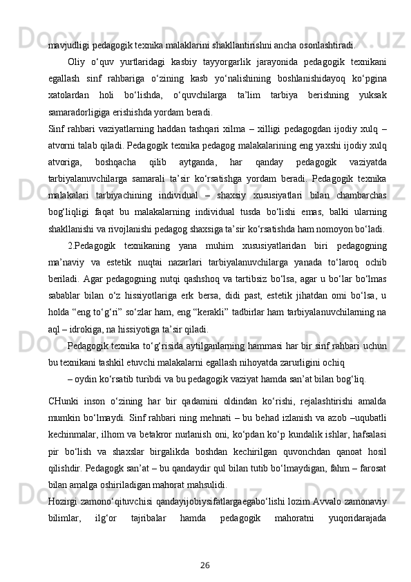 mavjudligi pedagogik texnika malaklarini shakllantirishni ancha osonlashtiradi.
Oliy   o‘quv   yurtlaridagi   kasbiy   tayyorgarlik   jarayonida   pedagogik   texnikani
egallash   sinf   rahbariga   o‘zining   kasb   yo‘nalishining   boshlanishidayoq   ko‘pgina
xatolardan   holi   bo‘lishda,   o‘quvchilarga   ta’lim   tarbiya   berishning   yuksak
samaradorligiga erishishda yordam beradi.
Sinf   rahbari   vaziyatlarning   haddan   tashqari   xilma   –   xilligi   pedagogdan   ijodiy   xulq   –
atvorni talab qiladi. Pedagogik texnika pedagog malakalarining eng yaxshi ijodiy xulq
atvoriga,   boshqacha   qilib   aytganda,   har   qanday   pedagogik   vaziyatda
tarbiyalanuvchilarga   samarali   ta’sir   ko‘rsatishga   yordam   beradi.   Pedagogik   texnika
malakalari   tarbiyachining   individual   –   shaxsiy   xususiyatlari   bilan   chambarchas
bog‘liqligi   faqat   bu   malakalarning   individual   tusda   bo‘lishi   emas,   balki   ularning
shakllanishi va rivojlanishi pedagog shaxsiga ta’sir ko‘rsatishda ham nomoyon bo‘ladi.
2.Pedagogik   texnikaning   yana   muhim   xususiyatlaridan   biri   pedagogning
ma’naviy   va   estetik   nuqtai   nazarlari   tarbiyalanuvchilarga   yanada   to‘laroq   ochib
beriladi.   Agar   pedagogning   nutqi   qashshoq   va   tartibsiz   bo‘lsa,   agar   u   bo‘lar   bo‘lmas
sabablar   bilan   o‘z   hissiyotlariga   erk   bersa,   didi   past,   estetik   jihatdan   omi   bo‘lsa,   u
holda “eng to‘g‘ri” so‘zlar ham, eng “kerakli” tadbirlar ham tarbiyalanuvchilarning na
aql – idrokiga, na hissiyotiga ta’sir qiladi.
Pedagogik texnika to‘g‘risida aytilganlarning hammasi har bir sinf rahbari uchun
bu texnikani tashkil etuvchi malakalarni egallash nihoyatda zarurligini ochiq
– oydin ko‘rsatib turibdi va bu pedagogik vaziyat hamda san’at bilan bog‘liq. 
CHunki   inson   o‘zining   har   bir   qadamini   oldindan   ko‘rishi,   rejalashtirishi   amalda
mumkin bo‘lmaydi.  Sinf   rahbari   ning mehnati   – bu  behad  izlanish  va azob  –uqubatli
kechinmalar, ilhom va betakror  nurlanish oni, ko‘pdan ko‘p kundalik ishlar, hafsalasi
pir   bo‘lish   va   shaxslar   birgalikda   boshdan   kechirilgan   quvonchdan   qanoat   hosil
qilishdir. Pedagogk san’at – bu qandaydir qul bilan tutib bo‘lmaydigan, fahm – farosat
bilan amalga oshiriladigan mahorat mahsulidi.
Hozirgi zamono‘qituvchisi qandayijobiysifatlargaegabo‘lishi lozim.Avvalo zamonaviy
bilimlar,   ilg‘or   tajribalar   hamda   pedagogik   mahoratni   yuqoridarajada
26 