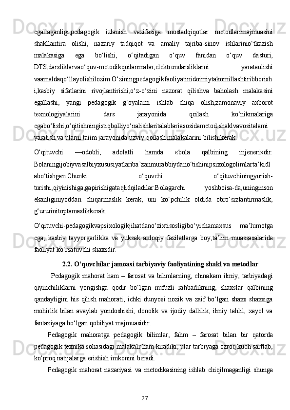 egallaganligi,pedagogik   izlanish   vazifasiga   mostadqiqotlar   metodlarimajmuasini
shakllantira   olishi,   nazariy   tadqiqot   va   amaliy   tajriba-sinov   ishlarinio‘tkazish
malakasiga   ega   bo‘lishi,   o‘qitadigan   o‘quv   fanidan   o‘quv   dasturi,
DTS,darsliklarvao‘quv-metodikqoilanmalar,elektrondarsliklarni   yarataolishi
vaamaldaqo‘llayolishilozim.O‘ziningpedagogikfaoliyatinidoimiytakomillashtiribborish
i,kasbiy   sifatlarini   rivojlantirishi,o‘z-o‘zini   nazorat   qilishva   baholash   malakasini
egallashi,   yangi   pedagogik   g‘oyalami   ishlab   chiqa   olish,zamonaviy   axborot
texnologiyalarini   dars   jarayonida   qoilash   ko‘nikmalariga
egabo‘lishi,o‘qitishningistiqbolliyo‘nalishlaritalablariasosidametod,shaklvavositalami
yaratish va ularni taiim jarayonida uzviy qoilash malakalarini bilishikerak.
O‘qituvchi   —odobli,   adolatli   hamda   «bola   qalbining   injeneri»dir.
Bolaningijobiyvasalbiyxususiyatlariba’zanmurabbiydano‘tishinipsixologolimlarta’kidl
abo‘tishgan.Chunki   o‘quvchi   o‘qituvchiningyurish-
turishi,qiyinishiga,gapirishigataqlidqiladilar.Bolagarchi   yoshboisa-da,uninginson
ekanliginiyoddan   chiqarmaslik   kerak,   uni   ko‘pchilik   oldida   obro‘sizlantirmaslik,
g‘ururinitoptamaslikkerak.
O‘qituvchi-pedagogikvapsixologikjihatdano‘zixtisosligibo‘yichamaxsus   ma’lumotga
ega,   kasbiy   tayyorgarlikka   va   yuksak   axloqiy   fazilatlarga   boy,ta’lim   muassasalarida
faoliyat ko‘rsatuvchi shaxsdir.
2.2.  O‘quvchilar jamoasi tarbiyaviy faoliyatining shakl va metodlar
Pedagogik mahorat   ham  –  farosat  va  bilimlarning,  chinakam  ilmiy,  tarbiyadagi
qiyinchiliklarni   yongishga   qodir   bo‘lgan   nufuzli   rahbarlikning,   shaxslar   qalbining
qandayligini   his   qilish   mahorati,   ichki   dunyosi   nozik   va   zaif   bo‘lgan   shaxs   shaxsiga
mohirlik   bilan   avaylab   yondoshishi,   donolik   va   ijodiy   dallilik,   ilmiy   tahlil,   xayol   va
fantaziyaga bo‘lgan qobiliyat majmuasidir. 
Pedagogik   mahoratga   pedagogik   bilimlar,   fahm   –   farosat   bilan   bir   qatorda
pedagogik texnika sohasidagi malakalr ham kiradiki, ular tarbiyaga ozroq kuch sarflab,
ko‘proq natijalarga erishish imkonini beradi.
Pedagogik   mahorat   nazariyasi   va   metodikasining   ishlab   chiqilmaganligi   shunga
27 