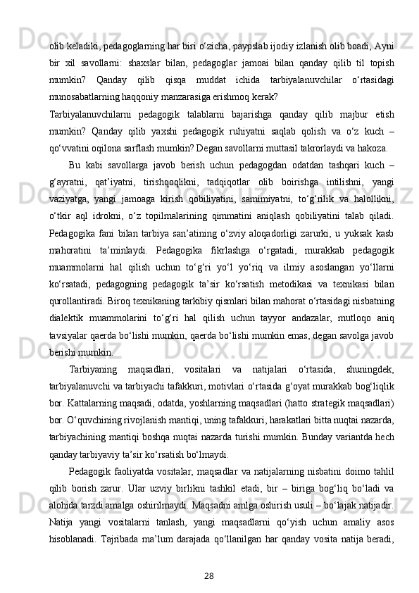 olib keladiki, pedagoglarning har biri o‘zicha, paypslab ijodiy izlanish olib boadi, Ayni
bir   xil   savollarni:   shaxslar   bilan,   pedagoglar   jamoai   bilan   qanday   qilib   til   topish
mumkin?   Qanday   qilib   qisqa   muddat   ichida   tarbiyalanuvchilar   o‘rtasidagi
munosabatlarning haqqoniy manzarasiga erishmoq kerak? 
Tarbiyalanuvchilarni   pedagogik   talablarni   bajarishga   qanday   qilib   majbur   etish
mumkin?   Qanday   qilib   yaxshi   pedagogik   ruhiyatni   saqlab   qolish   va   o‘z   kuch   –
qo‘vvatini oqilona sarflash mumkin? Degan savollarni muttasil takrorlaydi va hakoza.
Bu   kabi   savollarga   javob   berish   uchun   pedagogdan   odatdan   tashqari   kuch   –
g‘ayratni,   qat’iyatni,   tirishqoqlikni,   tadqiqotlar   olib   boirishga   intilishni,   yangi
vaziyatga,   yangi   jamoaga   kirish   qobiliyatini,   samimiyatni,   to‘g‘rilik   va   halollikni,
o‘tkir   aql   idrokni,   o‘z   topilmalarining   qimmatini   aniqlash   qobiliyatini   talab   qiladi.
Pedagogika   fani   bilan   tarbiya   san’atining   o‘zviy   aloqadorligi   zarurki,   u   yuksak   kasb
mahoratini   ta’minlaydi.   Pedagogika   fikrlashga   o‘rgatadi,   murakkab   pedagogik
muammolarni   hal   qilish   uchun   to‘g‘ri   yo‘l   yo‘riq   va   ilmiy   asoslangan   yo‘llarni
ko‘rsatadi,   pedagogning   pedagogik   ta’sir   ko‘rsatish   metodikasi   va   texnikasi   bilan
qurollantiradi. Biroq texnikaning tarkibiy qismlari bilan mahorat o‘rtasidagi nisbatning
dialektik   muammolarini   to‘g‘ri   hal   qilish   uchun   tayyor   andazalar,   mutloqo   aniq
tavsiyalar qaerda bo‘lishi mumkin, qaerda bo‘lishi mumkin emas, degan savolga javob
berishi mumkin.
Tarbiyaning   maqsadlari,   vositalari   va   natijalari   o‘rtasida,   shuningdek,
tarbiyalanuvchi va tarbiyachi tafakkuri, motivlari o‘rtasida g‘oyat murakkab bog‘liqlik
bor. Kattalarning maqsadi, odatda, yoshlarning maqsadlari (hatto strategik maqsadlari)
bor. O‘quvchining rivojlanish mantiqi, uning tafakkuri, harakatlari bitta nuqtai nazarda,
tarbiyachining mantiqi boshqa nuqtai nazarda turishi mumkin. Bunday variantda hech
qanday tarbiyaviy ta’sir ko‘rsatish bo‘lmaydi.
Pedagogik   faoliyatda   vositalar,   maqsadlar   va   natijalarning   nisbatini   doimo   tahlil
qilib   borish   zarur.   Ular   uzviy   birlikni   tashkil   etadi,   bir   –   biriga   bog‘liq   bo‘ladi   va
alohida tarzdi amalga oshirilmaydi. Maqsadni amlga oshirish usuli – bo‘lajak natijadir.
Natija   yangi   vositalarni   tanlash,   yangi   maqsadlarni   qo‘yish   uchun   amaliy   asos
hisoblanadi.   Tajribada   ma’lum   darajada   qo‘llanilgan   har   qanday   vosita   natija   beradi,
28