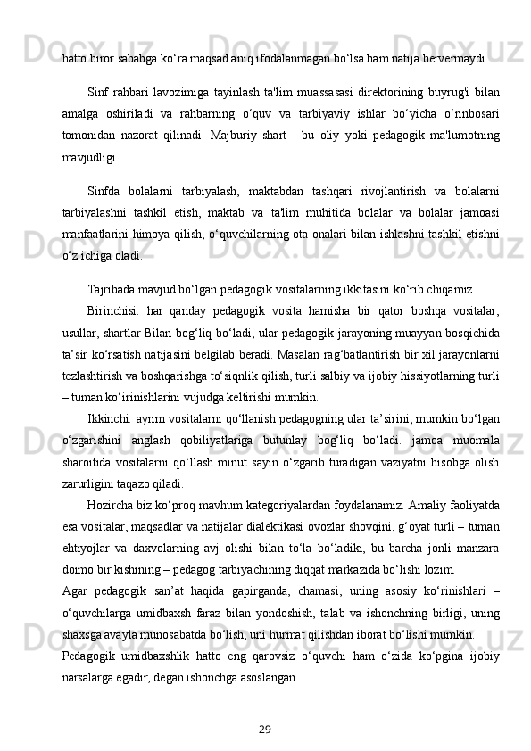 hatto biror sababga ko‘ra maqsad aniq ifodalanmagan bo‘lsa ham natija bervermaydi.
Sinf   rahbari   lavozimiga   tayinlash   ta'lim   muassasasi   direktorining   buyrug'i   bilan
amalga   oshiriladi   va   rahbarning   o‘quv   va   tarbiyaviy   ishlar   bo‘yicha   o‘rinbosari
tomonidan   nazorat   qilinadi.   Majburiy   shart   -   bu   oliy   yoki   pedagogik   ma'lumotning
mavjudligi.
Sinfda   bolalarni   tarbiyalash,   maktabdan   tashqari   rivojlantirish   va   bolalarni
tarbiyalashni   tashkil   etish,   maktab   va   ta'lim   muhitida   bolalar   va   bolalar   jamoasi
manfaatlarini himoya qilish, o‘quvchilarning ota-onalari bilan ishlashni  tashkil etishni
o‘z ichiga oladi.
Tajribada mavjud bo‘lgan pedagogik vositalarning ikkitasini ko‘rib chiqamiz.
Birinchisi:   har   qanday   pedagogik   vosita   hamisha   bir   qator   boshqa   vositalar,
usullar, shartlar Bilan bog‘liq bo‘ladi, ular pedagogik jarayoning muayyan bosqichida
ta’sir ko‘rsatish natijasini belgilab beradi. Masalan rag‘batlantirish bir xil jarayonlarni
tezlashtirish va boshqarishga to‘siqnlik qilish, turli salbiy va ijobiy hissiyotlarning turli
– tuman ko‘irinishlarini vujudga keltirishi mumkin.
Ikkinchi: ayrim vositalarni qo‘llanish pedagogning ular ta’sirini, mumkin bo‘lgan
o‘zgarishini   anglash   qobiliyatlariga   butunlay   bog‘liq   bo‘ladi.   jamoa   muomala
sharoitida   vositalarni   qo‘llash   minut   sayin   o‘zgarib   turadigan   vaziyatni   hisobga   olish
zarurligini taqazo qiladi.
Hozircha biz ko‘proq mavhum kategoriyalardan foydalanamiz. Amaliy faoliyatda
esa vositalar, maqsadlar va natijalar dialektikasi ovozlar shovqini, g‘oyat turli – tuman
ehtiyojlar   va   daxvolarning   avj   olishi   bilan   to‘la   bo‘ladiki,   bu   barcha   jonli   manzara
doimo bir kishining – pedagog tarbiyachining diqqat markazida bo‘lishi lozim.
Agar   pedagogik   san’at   haqida   gapirganda,   chamasi,   uning   asosiy   ko‘rinishlari   –
o‘quvchilarga   umidbaxsh   faraz   bilan   yondoshish,   talab   va   ishonchning   birligi,   uning
shaxsga avayla munosabatda bo‘lish, uni hurmat qilishdan iborat bo‘lishi mumkin.
Pedagogik   umidbaxshlik   hatto   eng   qarovsiz   o‘quvchi   ham   o‘zida   ko‘pgina   ijobiy
narsalarga egadir, degan ishonchga asoslangan.
29