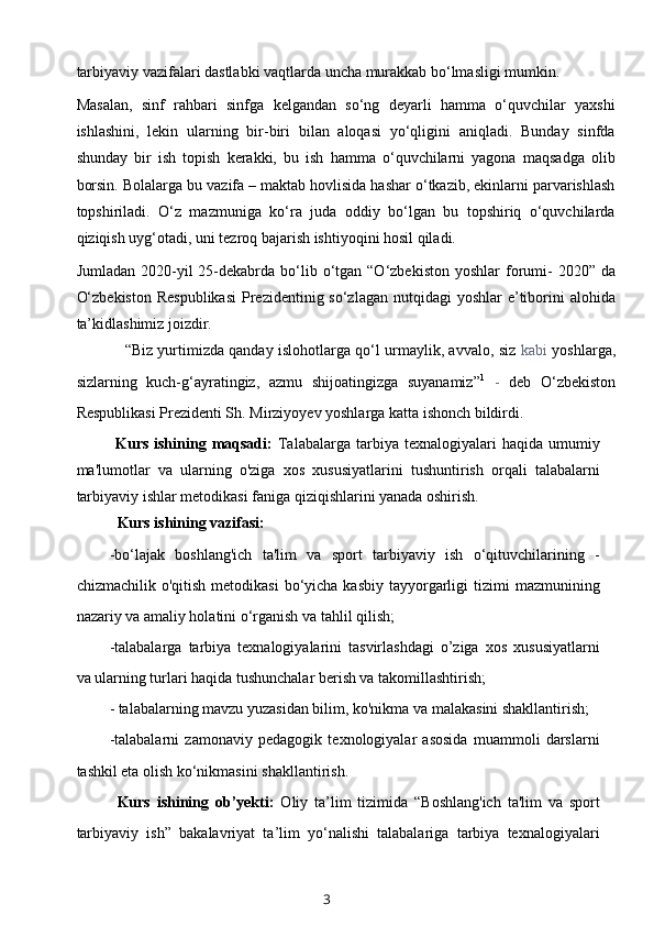 tarbiyaviy vazifalari dastlabki vaqtlarda uncha murakkab bo‘lmasligi mumkin.
Masalan,   sinf   rahbari   sinfga   kelgandan   so‘ng   deyarli   hamma   o‘quvchilar   yaxshi
ishlashini,   lekin   ularning   bir-biri   bilan   aloqasi   yo‘qligini   aniqladi.   Bunday   sinfda
shunday   bir   ish   topish   kerakki,   bu   ish   hamma   o‘quvchilarni   yagona   maqsadga   olib
borsin. Bolalarga bu vazifa – maktab hovlisida hashar o‘tkazib, ekinlarni parvarishlash
topshiriladi.   O‘z   mazmuniga   ko‘ra   juda   oddiy   bo‘lgan   bu   topshiriq   o‘quvchilarda
qiziqish uyg‘otadi, uni tezroq bajarish ishtiyoqini hosil qiladi.
Jumladan  2020-yil   25-dekabrda  bo‘lib  o‘tgan  “O‘zbekiston  yoshlar   forumi-   2020”  da
O‘zbekiston  Respublikasi  Prezidentinig so‘zlagan  nutqidagi  yoshlar  e’tiborini  alohida
ta’kidlashimiz joizdir.
“Biz yurtimizda qanday islohotlarga qo‘l urmaylik, avvalo, siz   kabi   yoshlarga,
sizlarning   kuch-g‘ayratingiz,   azmu   shijoatingizga   suyanamiz” 1
  -   deb   O‘zbekiston
Respublikasi Prezidenti Sh. Mirziyoyev yoshlarga katta ishonch bildirdi.
Kurs  ishining  maqsadi:   Talabalarga   tarbiya  texnalogiyalari  haqida  umumiy
ma'lumotlar   va   ularning   o'ziga   xos   xususiyatlarini   tushuntirish   orqali   talabalarni
tarbiyaviy ishlar metodikasi faniga qiziqishlarini yanada oshirish.
Kurs ishining vazifasi:
-bo‘lajak   boshlang'ich   ta'lim   va   sport   tarbiyaviy   ish   o‘qituvchilarining   -
chizmachilik  o'qitish  metodikasi   bo‘yicha  kasbiy  tayyorgarligi   tizimi   mazmunining
nazariy va amaliy holatini o‘rganish va tahlil qilish;
-talabalarga   tarbiya   texnalogiyalarini   tasvirlashdagi   o’ziga   xos   xususiyatlarni
va ularning turlari haqida tushunchalar berish va takomillashtirish;
- talabalarning mavzu yuzasidan bilim, ko'nikma va malakasini shakllantirish;
-talabalarni   zamonaviy   pedagogik   texnologiyalar   asosida   muammoli   darslarni
tashkil eta olish ko‘nikmasini shakllantirish.
Kurs   ishining   ob’yekti:   Oliy   ta’lim   tizimida   “Boshlang'ich   ta'lim   va   sport
tarbiyaviy   ish”   bakalavriyat   ta’lim   yo‘nalishi   talabalariga   tarbiya   texnalogiyalari
3