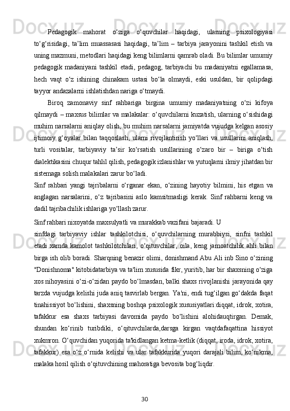 Pedagogik   mahorat   o‘ziga   o‘quvchilar   haqidagi,   ularning   psixologiyasi
to‘g‘risidagi,   ta’lim   muassasasi   haqidagi,   ta’lim   –   tarbiya   jarayonini   tashkil   etish   va
uning mazmuni, metodlari haqidagi keng bilimlarni qamrab oladi. Bu bilimlar umumiy
pedagogik   madaniyani   tashkil   etadi,   pedagog,   tarbiyachi   bu   madaniyatni   egallamasa,
hech   vaqt   o‘z   ishining   chinakam   ustasi   bo‘la   olmaydi,   eski   usuldan,   bir   qolipdagi
tayyor andazalarni ishlatishdan nariga o‘tmaydi.
Biroq   zamonaviy   sinf   rahbariga   birgina   umumiy   madaniyatning   o‘zi   kifoya
qilmaydi – maxsus bilimlar va malakalar: o‘quvchilarni kuzatish, ularning o‘sishidagi
muhim narsalarni aniqlay olish, bu muhim narsalarni jamiyatda vujudga kelgan asosiy
ijtimoiy   g‘oyalar   bilan   taqqoslash,   ularni   rivojlantirish   yo‘llari   va   usullarini   aniqlash,
turli   vositalar,   tarbiyaviy   ta’sir   ko‘rsatish   usullarining   o‘zaro   bir   –   biriga   o‘tish
dialektikasini chuqur tahlil qilish, pedagogik izlanishlar va yutuqlarni ilmiy jihatdan bir
sistemaga solish malakalari zarur bo‘ladi.
Sinf   rahbari   yangi   tajribalarni   o‘rganar   ekan,   o‘zining   hayotiy   bilmini,   his   etgan   va
anglagan   narsalarini,   o‘z   tajribasini   aslo   kamsitmasligi   kerak.   Sinf   rahbarni   keng   va
dadil tajribachilik ishlariga yo‘llash zarur.
Sinf rahbari nixoyatda maxsulyatli va murakkab vazifani bajaradi. U 
sinfdagi   tarbiyaviy   ishlar   tashkilotchisi,   o‘quvchilarning   murabbiysi,   sinfni   tashkil
etadi   xamda   kamolot   tashkilotchilari,   o‘qituvchilar,   oila,   keng   jamoatchilik   ahli   bilan
birga ish olib boradi. Sharqning benazir olimi, donishmand Abu Ali inb Sino o‘zining
"Donishnoma" kitobidatarbiya va ta'lim xususida fikr, yuritib, har bir shaxsning o‘ziga
xos nihoyasini o‘zi-o‘zidan paydo bo‘lmasdan, balki shaxs rivojlanishi   jarayonida   qay
tarzda vujudga kelishi juda aniq tasvirlab bergan. Ya'ni, endi tug‘ilgan go‘dakda faqat
tinahissiyot bo‘lishini, shaxsning boshqa psixologik xususiyatlari:diqqat, idrok, xotira,
tafakkur   esa   shaxs   tarbiyasi   davomida   paydo   bo‘lishini   alohidauqtirgan.   Demak,
shundan   ko‘rinib   turibdiki,   o‘qituvchilarda,darsga   kirgan   vaqtdafaqattina   hissiyot
xukmron. O‘quvchidan yuqorida ta'kidlangan ketma-ketlik (diqqat, iroda, idrok, xotira,
tafakkur)   esa   o‘z   o‘rnida   kelishi   va   ular   tafakkurida   yuqori   darajali   bilim,   ko‘nikma,
malaka hosil qilish o‘qituvchining mahoratiga bevosita bog‘liqdir.
30 