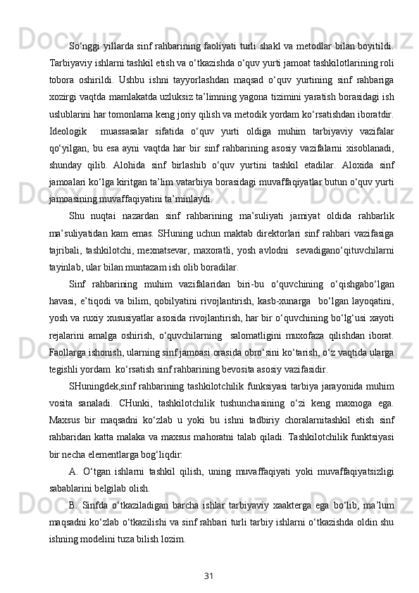 So‘nggi  yillarda sinf rahbarining faoliyati turli  shakl  va metodlar  bilan boyitildi.
Tarbiyaviy ishlarni tashkil etish va o‘tkazishda o‘quv yurti jamoat tashkilotlarining roli
tobora   oshirildi.   Ushbu   ishni   tayyorlashdan   maqsad   o‘quv   yurtining   sinf   rahbariga
xozirgi vaqtda mamlakatda uzluksiz ta’limning yagona tizimini yaratish borasidagi ish
uslublarini har tomonlama keng joriy qilish va metodik yordam ko‘rsatishdan iboratdir.
Ideologik     muassasalar   sifatida   o‘quv   yurti   oldiga   muhim   tarbiyaviy   vazifalar
qo‘yilgan,   bu   esa   ayni   vaqtda   har   bir   sinf   rahbarining   asosiy   vazifalarni   xisoblanadi,
shunday   qilib.   Alohida   sinf   birlashib   o‘quv   yurtini   tashkil   etadilar.   Aloxida   sinf
jamoalari ko‘lga kiritgan ta’lim vatarbiya borasidagi muvaffaqiyatlar butun o‘quv yurti
jamoasining muvaffaqiyatini ta’minlaydi. 
Shu   nuqtai   nazardan   sinf   rahbarining   ma’suliyati   jamiyat   oldida   rahbarlik
ma’suliyatidan   kam   emas.   SHuning   uchun  maktab   direktorlari   sinf   rahbari   vazifasiga
tajribali,   tashkilotchi,   mexnatsevar,   maxoratli,   yosh   avlodni     sevadigano‘qituvchilarni
tayinlab, ular bilan muntazam ish olib boradilar.
Sinf   rahbarining   muhim   vazifalaridan   biri-bu   o‘quvchining   o‘qishgabo‘lgan
havasi,   e’tiqodi   va   bilim,   qobilyatini   rivojlantirish,   kasb-xunarga     bo‘lgan   layoqatini,
yosh va ruxiy xususiyatlar asosida rivojlantirish, har bir o‘quvchining bo‘lg‘usi xayoti
rejalarini   amalga   oshirish,   o‘quvchilarning     salomatligini   muxofaza   qilishdan   iborat.
Faollarga ishonish, ularning sinf jamoasi orasida obro‘sini ko‘tarish, o‘z vaqtida ularga
tegishli yordam  ko‘rsatish sinf rahbarining bevosita asosiy vazifasidir.
SHuningdek,sinf rahbarining tashkilotchilik funksiyasi  tarbiya jarayonida muhim
vosita   sanaladi.   CHunki,   tashkilotchilik   tushunchasining   o‘zi   keng   maxnoga   ega.
Maxsus   bir   maqsadni   ko‘zlab   u   yoki   bu   ishni   tadbiriy   choralarnitashkil   etish   sinf
rahbaridan katta malaka va maxsus mahoratni talab qiladi. Tashkilotchilik funktsiyasi
bir necha elementlarga bog‘liqdir:
A.   O‘tgan   ishlarni   tashkil   qilish,   uning   muvaffaqiyati   yoki   muvaffaqiyatsizligi
sabablarini belgilab olish.
B.   Sinfda   o‘tkaziladigan   barcha   ishlar   tarbiyaviy   xaakterga   ega   bo‘lib,   ma’lum
maqsadni ko‘zlab o‘tkazilishi va sinf rahbari turli tarbiy ishlarni o‘tkazishda oldin shu
ishning modelini tuza bilish lozim.
31