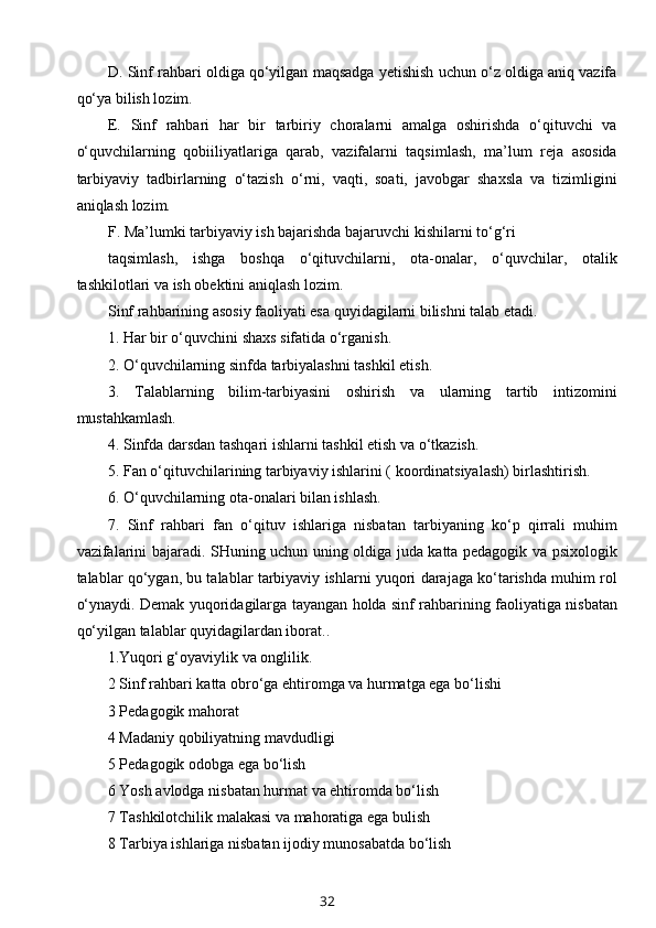 D. Sinf rahbari oldiga qo‘yilgan maqsadga yetishish uchun o‘z oldiga aniq vazifa
qo‘ya bilish lozim.
E.   Sinf   rahbari   har   bir   tarbiriy   choralarni   amalga   oshirishda   o‘qituvchi   va
o‘quvchilarning   qobiiliyatlariga   qarab,   vazifalarni   taqsimlash,   ma’lum   reja   asosida
tarbiyaviy   tadbirlarning   o‘tazish   o‘rni,   vaqti,   soati,   javobgar   shaxsla   va   tizimligini
aniqlash lozim.
F. Ma’lumki tarbiyaviy ish bajarishda bajaruvchi kishilarni to‘g‘ri
taqsimlash,   ishga   boshqa   o‘qituvchilarni,   ota-onalar,   o‘quvchilar,   otalik
tashkilotlari va ish obektini aniqlash lozim.
Sinf rahbarining asosiy faoliyati esa quyidagilarni bilishni talab etadi.
1. Har bir o‘quvchini shaxs sifatida o‘rganish.
2. O‘quvchilarning sinfda tarbiyalashni tashkil etish.
3.   Talablarning   bilim-tarbiyasini   oshirish   va   ularning   tartib   intizomini
mustahkamlash.
4. Sinfda darsdan tashqari ishlarni tashkil etish va o‘tkazish.
5. Fan o‘qituvchilarining tarbiyaviy ishlarini ( koordinatsiyalash) birlashtirish.
6. O‘quvchilarning ota-onalari bilan ishlash.
7.   Sinf   rahbari   fan   o‘qituv   ishlariga   nisbatan   tarbiyaning   ko‘p   qirrali   muhim
vazifalarini bajaradi. SHuning uchun uning oldiga juda katta pedagogik va psixologik
talablar qo‘ygan, bu talablar tarbiyaviy ishlarni yuqori darajaga ko‘tarishda muhim rol
o‘ynaydi. Demak yuqoridagilarga tayangan holda sinf rahbarining faoliyatiga nisbatan
qo‘yilgan talablar quyidagilardan iborat..
1.Yuqori g‘oyaviylik va onglilik.
2 Sinf rahbari katta obro‘ga ehtiromga va hurmatga ega bo‘lishi
3 Pedagogik mahorat
4 Madaniy qobiliyatning mavdudligi
5 Pedagogik odobga ega bo‘lish
6 Yosh avlodga nisbatan hurmat va ehtiromda bo‘lish
7 Tashkilotchilik malakasi va mahoratiga ega bulish
8 Tarbiya ishlariga nisbatan ijodiy munosabatda bo‘lish
32 