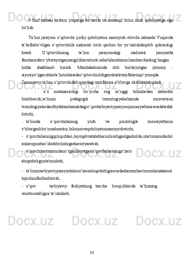9 Sinf rahbari kasbini  yuqoriga ko‘tarish va mustaqil  bilim olish qobiliyatiga ega
bo‘lish.
Ta’lim jarayoni o‘qituvchi ijodiy qobiliyatini namoyish etuvchi sahnadir.Yuqorida
ta’kidlabo‘tilgan   o‘qituvchilik   mahorati   hech   qachon   bir   yo‘nalishdaqotib   qolmasligi
kerak.   O‘qituvchining   ta’lim   jarayonidagi   mahorati   jamiyatda
fanolamidaro‘yberayotganyangiliklarvahodi-salarbilandoimochambarchasbog‘langan
holda   shakllanib   boradi.   Mamlakatimizda   olib   borilayotgan   ijtimoiy   -
siyosiyo‘zgarishlarta’limsohasidao‘qituvchioldigayuksakvazifalarniqo‘ymoqda.
Zamonaviy ta’lim o‘qituvchidan quyidagi vazifalarni e’tiborga olishnitalabqiladi:
- o‘z   mutaxassisligi   bo‘yicha   eng   so‘nggi   bilimlardan   xabardor
boiibborish,ta’limni   pedagogik   texnologiyalarhamda   innovatsion
texnologiyalardan foydalanib amaldagio‘quvtarbiyaviyjarayonqonuniyatlariasosidatashk
iletishi;
- ta’limda   o‘quvchilaming   yosh   va   psixologik   xususiyatlarini
e’tiborgaolibo‘zmahoratini,biliminivaqobiliyatininamoyishetishi;
- o‘quvchilamingqiziqishlari,layoqativatalablarinihisobgaolganholda,ulartomonidanbil
imlarnipuxtao‘zlashtirilishigasharoityaratish;
- o‘quvchilartomonidano‘rganilayotgano‘quvfanlariningo‘zaro
aloqadorligini ta'minlash;
- ta’limnitarbiyaviyjarayonbilano‘zaroaloqadorligiasosidashaxsnihartomonlamakamol
topishinifaollashtirish;
- o‘quv tarbiyaviy faoliyatning barcha bosqichlarida ta’limning
emotsionalligini ta’minlash;
33