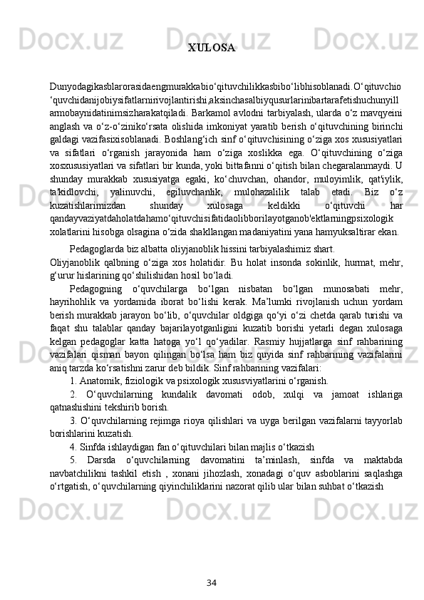 XULOSA
Dunyodagikasblarorasidaengmurakkabio‘qituvchilikkasbibo‘libhisoblanadi.O‘qituvchio
‘quvchidanijobiysifatlarnirivojlantirishi,aksinchasalbiyqusurlarinibartarafetishuchunyill
armobaynidatinimsizharakatqiladi. Barkamol avlodni tarbiyalash, ularda o‘z mavqyeini
anglash   va  o‘z-o‘ziniko‘rsata   olishida   imkoniyat   yaratib  berish   o‘qituvchining  birinchi
galdagi vazifasixisoblanadi. Boshlang‘ich sinf o‘qituvchisining o‘ziga xos xususiyatlari
va   sifatlari   o‘rganish   jarayonida   ham   o‘ziga   xoslikka   ega.   O‘qituvchining   o‘ziga
xosxususiyatlari va sifatlari bir kunda, yoki bittafanni o‘qitish bilan chegaralanmaydi. U
shunday   murakkab   xususiyatga   egaki,   ko‘chuvchan,   ohandor,   muloyimlik,   qat'iylik,
ta'kidlovchi,   yalinuvchi,   egiluvchanlik,   mulohazalilik   talab   etadi.   Biz   o‘z
kuzatishlarimizdan   shunday   xulosaga   keldikki   o‘qituvchi   har
qandayvaziyatdaholatdahamo‘qituvchisifatidaolibborilayotganob'ektlarningpsixologik
xolatlarini hisobga olsagina o‘zida shakllangan madaniyatini yana hamyuksaltirar ekan. 
Pedagoglarda biz albatta oliyjanoblik hissini tarbiyalashimiz shart. 
Oliyjanoblik   qalbning   o‘ziga   xos   holatidir.   Bu   holat   insonda   sokinlik,   hurmat,   mehr,
g‘urur hislarining qo‘shilishidan hosil bo‘ladi.
Pedagogning   o‘quvchilarga   bo‘lgan   nisbatan   bo‘lgan   munosabati   mehr,
hayrihohlik   va   yordamida   iborat   bo‘lishi   kerak.   Ma’lumki   rivojlanish   uchun   yordam
berish murakkab jarayon bo‘lib, o‘quvchilar  oldgiga qo‘yi o‘zi  chetda qarab turishi  va
faqat   shu   talablar   qanday   bajarilayotganligini   kuzatib   borishi   yetarli   degan   xulosaga
kelgan   pedagoglar   katta   hatoga   yo‘l   qo‘yadilar.   Rasmiy   hujjatlarga   sinf   rahbarining
vazifalari   qisman   bayon   qilingan   bo‘lsa   ham   biz   quyida   sinf   rahbarining   vazifalarini
aniq tarzda ko‘rsatishni zarur deb bildik. Sinf rahbarining vazifalari:
1. Anatomik, fiziologik va psixologik xususviyatlarini o‘rganish.
2.   O‘quvchilarning   kundalik   davomati   odob,   xulqi   va   jamoat   ishlariga
qatnashishini tekshirib borish.
3. O‘quvchilarning rejimga rioya qilishlari   va uyga  berilgan vazifalarni  tayyorlab
borishlarini kuzatish.
4. Sinfda ishlaydigan fan o‘qituvchilari bilan majlis o‘tkazish
5.   Darsda   o‘quvchilarning   davomatini   ta’minlash,   sinfda   va   maktabda
navbatchilikni   tashkil   etish   ,   xonani   jihozlash,   xonadagi   o‘quv   asboblarini   saqlashga
o‘rtgatish, o‘quvchilarning qiyinchiliklarini nazorat qilib ular bilan suhbat o‘tkazish
34 