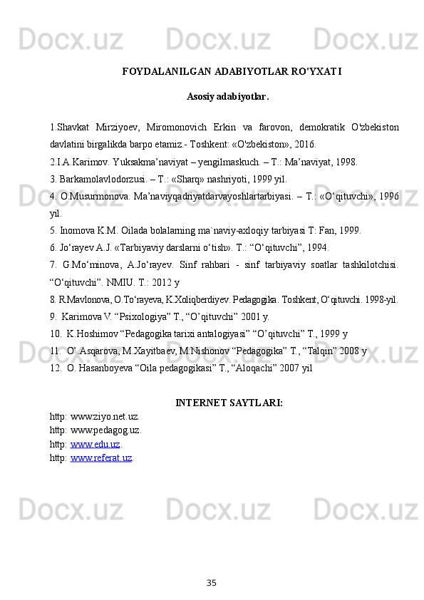 FOYDALANILGAN ADABIYOTLAR RO'YXATI
          Asosiy adabiyotlar.
1.Shavkat   Mirziyoev,   Miromonovich   Erkin   va   farovon,   demokratik   O'zbekiston
davlatini birgalikda barpo etamiz.- Toshkent: «O'zbekiston», 2016. 
2. I.A.Karimov. Yuksakma’naviyat – yengilmaskuch. – T.: Ma’naviyat, 1998.
3.  Barkamolavlodorzusi. – T.: «Sharq» nashriyoti, 1999 yil.
4.   O.Musurmonova.   Ma’naviyqadriyatdarvayoshlartarbiyasi. – T.: «O‘qituvchi», 1996
yil.
5.  Inomova K.M. Oilada bolalarning ma`naviy-axloqiy tarbiyasi T: Fan, 1999.
6.  Jo‘rayev A.J. «Tarbiyaviy darslarni o‘tish». T.: “O‘qituvchi”, 1994.
7.   G.Mo‘minova,   A.Jo‘rayev.   Sinf   rahbari   -   sinf   tarbiyaviy   soatlar   tashkilotchisi.
“O‘qituvchi”. NMIU. T.: 2012 y
8.  R.Mavlonova, O.To‘rayeva, K.Xoliqberdiyev .  Pedagogika .  Toshkent, O‘qituvchi. 1998-yil.
9.   Karimova V. “Psixologiya” T., “O’qituvchi” 2001 y.
10.   K.Hoshimov “Pedagogika tarixi antalogiyasi” “O’qituvchi” T.,  1999 y 
11.   O’.Asqarova, M.Xayitbaev, M.Nishonov “Pedagogika” T., “Talqin” 2008 y
12.  O. Hasanboyeva “Oila pedagogikasi” T., “Aloqachi” 2007 yil
INTERNET SAYTLARI:
http: www.ziyo.net.uz.
http: www.pedagog.uz.
http:  www.edu.uz .
http:  www.    referat    .uz    .
35 