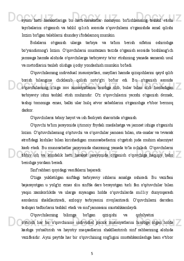 ayrim   hatti   harakatlariga   bu   hatti-harakatlar   nomoyon   bo'lishlarining   tashkil   etishi
tajribalarini   o'rganish   va   tahlil   q i l i s h   asosida   o'quvchilarni   o'rganishda   amal   qilishi
Iozim bo'lgan talablarni shunday ifodalamoq mumkin.
Bolalarni   o'rganish   ularga   tarbiya   va   ta'lim   berish   sifatini   oshirishga
bo'ysindirmog'i   Iozim.   O'quvchilarni   muntazam   tarzda   o'rganish   asosida   boshlang'ich
jamoaga hamda alohida o'quvchilarga tarbiyaviy ta'sir etishining yanada samarali usul
va metodlarini tanlab olishga ijodiy yondashish mumkin bo'ladi.
O'quvchilaming individual xususiyatlari, mayllari hamda qiziqishlarini qayd qilib
borish   bilangina   chcklanib   qolish   noto'g'ri   bo'lur   edi.   Bu   o'rganish   asosida
o'quvchilaming   o'ziga   xos   xususiyatlarini   hisobga   olib,   bular   bilan   ol ib   boriladigan
tarbiyaviy   ishni   tashkil   etish   muhimdir.   O'z   o'quvchilarini   yaxshi   o'rganish   demak,
tashqi   tomoniga   emas,   balki   ular   hulq   atvor   sabablarini   o'rganishga   e'tibor   bermoq
darkor.
O'quvcliilarni tabiiy hayot va ish faoliyati sharoitida o'rganish.
O'quvchi ta'lim jarayonida ijtimoiy foydali maslahatga va jamoat ishiga o'rganishi
lozim. O'qituvchilarning o'qituvchi va o'quvchilar jamoasi bilan, ota-onalar va tevarak
atrofidagi   kishilar   bilan   kirishadigan   munosabatlarini   o'rgatish   juda   muhim   ahamiyat
kasb etadi. Bu munosabatlar jarayonida shaxsning yanada to'la ochiladi. O'quvchilarni
tibbiy   ish   va   kundalik   hatti   harakat   jarayonida   o'rganish   o'quvchiga   haqiqiy   baho
berishga yordam beradi.
Sinf rahbari quyidagi vasifalarni bajaradi:
O'ziga   yuklatilgan   sinfdagi   tarbiyaviy   ishlarni   amalga   oshiradi.   Bu   vazifani
bajarayotgan   u   yolg'iz   emas   sliu   sinfda   dars   berayotgan   turli   fan   o'qituvchilar   bilan
yaqin   xamkorlikda   va   ularga   suyangan   holda   o'quvchilarda   m i l l i y   dunyoqarash
asoslarini   shakllantiradi,   axloqiy   tarbiyasini   rivojlantiradi.   O'quvchilarni   darsdan
tashqari tadbirlarni tashkil etadi va sinf jamoasini mustahkamlaydi.
O'quvchilaming bilimga bo'lgan qiziqishi va qobilyatini
o'stirish   liar   bir   o'quvchinin »   indivudial   psixik   xususiyatlarini   hisobga   olgan   holda
kasbga   yo'naltirish   va   hayotiy   maqsadlarini   shakllantirish   sinf   rahbarining   alohida
vazifasidir.  Ayni   paytda  har   bir   o'quvchining  sog'ligini   mustahkamlashga   ham   e'tibor
5