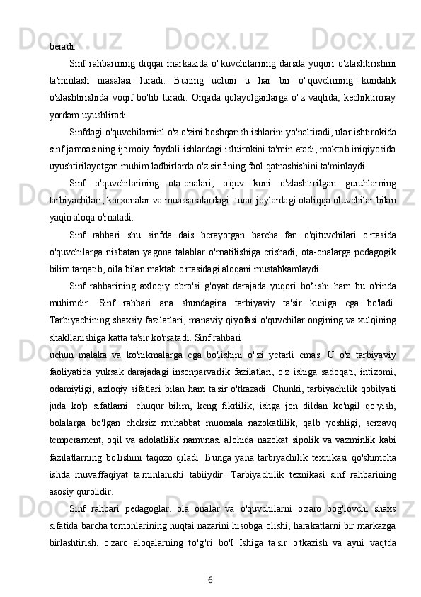 beradi.
Sinf   rahbarining   diqqai   markazida   o"kuvchilarning   darsda   yuqori   o'zlashtirishini
ta'minlash   niasalasi   luradi.   Buning   ucluin   u   har   bir   o"quvcliining   kundalik
o'zlashtirishida   voqif   bo'lib   turadi.   Orqada  qolayolganlarga   o"z   vaqtida,  kechiktirmay
yordam uyushliradi.
Sinfdagi o'quvchilarninl o'z o'zini boshqarish ishlarini yo'naltiradi, ular ishtirokida
sinf jamoasining ijtimoiy foydali ishlardagi isluirokini ta'min etadi, maktab iniqiyosida
uyushtirilayotgan muhim ladbirlarda o'z sinfining faol qatnashishini ta'minlaydi.
Sinf   o'quvchilarining   ota-onalari,   o'quv   kuni   o'zlashtirilgan   guruhlarning
tarbiyachilari, korxonalar va muassasalardagi. turar joylardagi otaliqqa oluvchilar bilan
yaqin aloqa o'rnatadi.
Sinf   rahbari   shu   sinfda   dais   berayotgan   barcha   fan   o'qituvchilari   o'rtasida
o'quvchilarga   nisbatan   yagona   talablar   o'rnatilishiga   crishadi,   ota-onalarga   pedagogik
bilim tarqatib, oila bilan maktab o'rtasidagi aloqani mustahkamlaydi.
Sinf   rahbarining   axloqiy   obro'si   g'oyat   darajada   yuqori   bo'lishi   ham   bu   o'rinda
muhimdir.   Sinf   rahbari   ana   shundagina   tarbiyaviy   ta'sir   kuniga   ega   bo'ladi.
Tarbiyachining shaxsiy fazilatlari, manaviy qiyofasi o'quvchilar ongining va xulqining
shakllanishiga katta ta'sir ko'rsatadi. Sinf rahbari
uchun   malaka   va   ko'nikmalarga   ega   bo'lishini   o"zi   yetarli   emas.   U   o'z   tarbiyaviy
faoliyatida   yuksak   darajadagi   insonparvarlik   fazilatlari,   o'z   ishiga   sadoqati,   intizomi,
odamiyligi, axloqiy sifatlari  bilan ham  ta'sir  o'tkazadi. Chunki,  tarbiyachilik qobilyati
juda   ko'p   sifatlarni:   chuqur   bilim,   keng   fikrlilik,   ishga   jon   dildan   ko'ngil   qo'yish,
bolalarga   bo'lgan   cheksiz   muhabbat   muomala   nazokatlilik,   qalb   yoshligi,   serzavq
temperament,   oqil   va   adolatlilik   namunasi   alohida   nazokat   sipolik   va   vazminlik   kabi
fazilatlarning   bo'lishini   taqozo   qiladi.   Bunga   yana   tarbiyachilik   texnikasi   qo'shimcha
ishda   muvaffaqiyat   ta'minlanishi   tabiiydir.   Tarbiyachilik   texnikasi   sinf   rahbarining
asosiy qurolidir.
Sinf   rahbari   pedagoglar.   ola   onalar   va   o'quvchilarni   o'zaro   bog'lovchi   shaxs
sifatida barcha tomonlarining nuqtai nazarini hisobga olishi, harakatlarni bir markazga
birlashtirish,   o'zaro   aloqalarning   to'g'ri   bo'I   Ishiga   ta'sir   o'tkazish   va   ayni   vaqtda
6