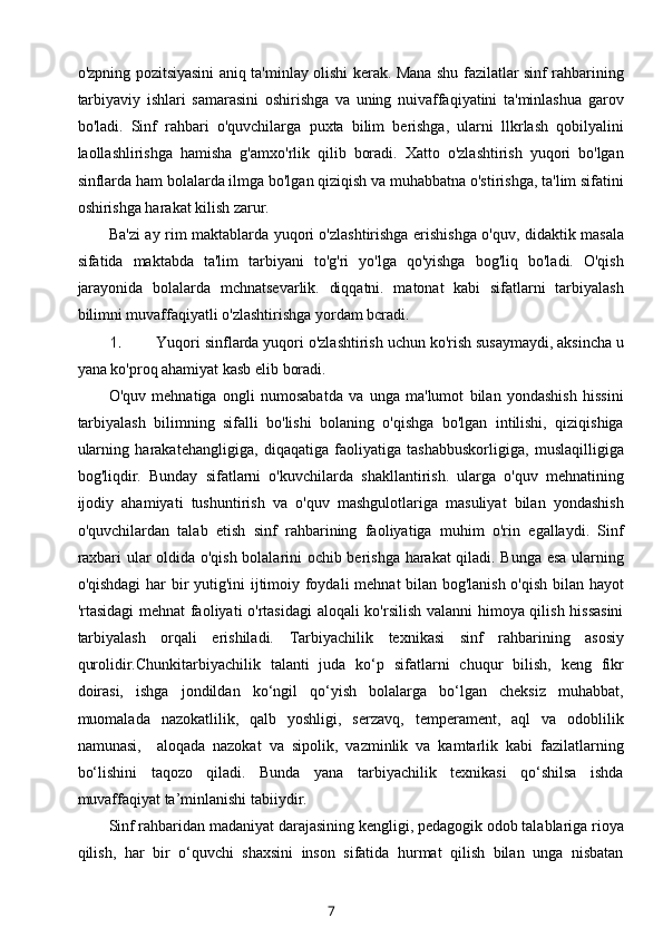 o'zpning pozitsiyasini aniq ta'minlay olishi kerak. Mana shu fazilatlar sinf rahbarining
tarbiyaviy   ishlari   samarasini   oshirishga   va   uning   nuivaffaqiyatini   ta'minlashua   garov
bo'ladi.   Sinf   rahbari   o'quvchilarga   puxta   bilim   berishga,   ularni   llkrlash   qobilyalini
laollashlirishga   hamisha   g'amxo'rlik   qilib   boradi.   Xatto   o'zlashtirish   yuqori   bo'lgan
sinflarda ham bolalarda ilmga bo'lgan qiziqish va muhabbatna o'stirishga, ta'lim sifatini
oshirishga harakat kilish zarur.
Ba'zi ay rim maktablarda yuqori o'zlashtirishga erishishga o'quv, didaktik masala
sifatida   maktabda   ta'lim   tarbiyani   to'g'ri   yo'lga   qo'yishga   bog'liq   bo'ladi.   O'qish
jarayonida   bolalarda   mchnatsevarlik.   diqqatni.   matonat   kabi   sifatlarni   tarbiyalash
bilimni muvaffaqiyatli o'zlashtirishga yordam bcradi.
1. Yuqori sinflarda yuqori o'zlashtirish uchun ko'rish susaymaydi, aksincha u
yana ko'proq ahamiyat kasb elib boradi.
O'quv   mehnatiga   ongli   numosabatda   va   unga   ma'lumot   bilan   yondashish   hissini
tarbiyalash   bilimning   sifalli   bo'lishi   bolaning   o'qishga   bo'lgan   intilishi,   qiziqishiga
ularning   harakatehangligiga,   diqaqatiga   faoliyatiga   tashabbuskorligiga,   muslaqilligiga
bog'liqdir.   Bunday   sifatlarni   o'kuvchilarda   shakllantirish.   ularga   o'quv   mehnatining
ijodiy   ahamiyati   tushuntirish   va   o'quv   mashgulotlariga   masuliyat   bilan   yondashish
o'quvchilardan   talab   etish   sinf   rahbarining   faoliyatiga   muhim   o'rin   egallaydi.   Sinf
raxbari ular oldida o'qish bolalarini ochib berishga harakat  qiladi. Bunga esa ularning
o'qishdagi  har bir yutig'ini ijtimoiy foydali mehnat bilan bog'lanish o'qish bilan hayot
'rtasidagi mehnat faoliyati o'rtasidagi  aloqali ko'rsilish valanni himoya qilish hissasini
tarbiyalash   orqali   erishiladi.   Tarbiyachilik   texnikasi   sinf   rahbarining   asosiy
qurolidir.Chunkitarbiyachilik   talanti   juda   ko‘p   sifatlarni   chuqur   bilish,   keng   fikr
doirasi,   ishga   jondildan   ko‘ngil   qo‘yish   bolalarga   bo‘lgan   cheksiz   muhabbat,
muomalada   nazokatlilik,   qalb   yoshligi,   serzavq,   temperament,   aql   va   odoblilik
namunasi,     aloqada   nazokat   va   sipolik,   vazminlik   va   kamtarlik   kabi   fazilatlarning
bo‘lishini   taqozo   qiladi.   Bunda   yana   tarbiyachilik   texnikasi   qo‘shilsa   ishda
muvaffaqiyat ta’minlanishi tabiiydir. 
Sinf rahbaridan madaniyat darajasining kengligi, pedagogik odob talablariga rioya
qilish,   har   bir   o‘quvchi   shaxsini   inson   sifatida   hurmat   qilish   bilan   unga   nisbatan
7