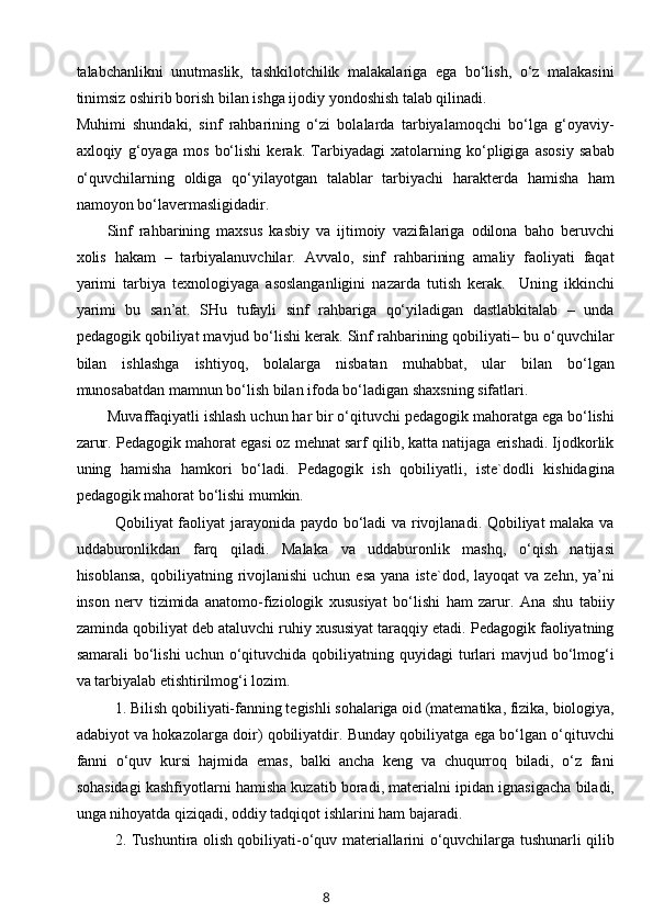 talabchanlikni   unutmaslik,   tashkilotchilik   malakalariga   ega   bo‘lish,   o‘z   malakasini
tinimsiz oshirib borish bilan ishga ijodiy yondoshish talab qilinadi. 
Muhimi   shundaki,   sinf   rahbarining   o‘zi   bolalarda   tarbiyalamoqchi   bo‘lga   g‘oyaviy-
axloqiy   g‘oyaga   mos   bo‘lishi   kerak.   Tarbiyadagi   xatolarning   ko‘pligiga   asosiy   sabab
o‘quvchilarning   oldiga   qo‘yilayotgan   talablar   tarbiyachi   harakterda   hamisha   ham
namoyon bo‘lavermasligidadir.
Sinf   rahbarining   maxsus   kasbiy   va   ijtimoiy   vazifalariga   odilona   baho   beruvchi
xolis   hakam   –   tarbiyalanuvchilar.   Avvalo,   sinf   rahbarining   amaliy   faoliyati   faqat
yarimi   tarbiya   texnologiyaga   asoslanganligini   nazarda   tutish   kerak.     Uning   ikkinchi
yarimi   bu   san’at.   SHu   tufayli   sinf   rahbariga   qo‘yiladigan   dastlabkitalab   –   unda
pedagogik qobiliyat mavjud bo‘lishi kerak. Sinf rahbarining qobiliyati– bu o‘quvchilar
bilan   ishlashga   ishtiyoq,   bolalarga   nisbatan   muhabbat,   ular   bilan   bo‘lgan
munosabatdan mamnun bo‘lish bilan ifoda bo‘ladigan shaxsning sifatlari. 
Muvaffaqiyatli ishlash uchun har bir o‘qituvchi pedagogik mahoratga ega bo‘lishi
zarur. Pedagogik mahorat egasi oz mehnat sarf qilib, katta natijaga erishadi. Ijodkorlik
uning   hamisha   hamkori   bo‘ladi.   Pedagogik   ish   qobiliyatli,   iste`dodli   kishidagina
pedagogik mahorat bo‘lishi mumkin.
Qobiliyat faoliyat jarayonida paydo bo‘ladi va rivojlanadi. Qobiliyat malaka va
uddaburonlikdan   farq   qil a di.   Malaka   va   uddaburonlik   mashq,   o‘qish   natijasi
hisoblansa,  qobiliyatning  rivojlanishi  uchun  esa  yana  iste`dod, layoqat  va  zehn,  ya’ni
inson   nerv   tizimida   anatomo-fiziologik   xususiyat   bo‘lishi   ham   zarur.   Ana   shu   tabiiy
zaminda qobiliyat deb ataluvchi ruhiy xususiyat taraqqiy etadi. Pedagogik faoliyatning
samarali   bo‘lishi   uchun  o‘qituvchida  qobiliyatning quyidagi   turlari  mavjud  bo‘lmog‘i
va tarbiyalab etishtirilmog‘i lozim.
1. Bilish qobiliyati-fanning tegishli sohalariga oid (matematika, fizika, biologiya,
adabiyot va hokazolarga doir) qobiliyatdir. Bunday qobiliyatga ega bo‘lgan o‘qituvchi
fanni   o‘quv   kursi   hajmida   emas,   balki   ancha   keng   va   chuqurroq   biladi,   o‘z   fani
sohasidagi kashfiyotlarni hamisha kuzatib boradi, materialni ipidan ignasigacha biladi,
unga nihoyatda qiziqadi, oddiy tadqiqot ishlarini ham bajaradi.
2. Tushuntira olish qobiliyati-o‘quv materiallarini o‘quvchilarga tushunarli qilib
8 