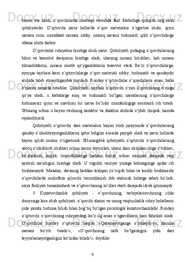 bayon   eta   olish,   o‘quvchilarda   mustaqil   ravishda   faol   fikrlashga   qiziqish   uyg‘otish
qobiliyatidir.   O‘qituvchi   zarur   hollarda   o‘quv   materialini   o‘zgartira   olishi,   qiyin
narsani   oson,   murakkab   narsani   oddiy,   noaniq   narsani   tushunarli   qilib   o‘quvchilarga
etkaza olishi darkor.
O‘quvchilar ruhiyatini hisobga olish zarur. Qobiliyatli pedagog o‘quvchilarning
bilim   va   kamolot   darajasini   hisobga   oladi,   ularning   nimani   bilishlari,   hali   nimani
bilmasliklarini,   nimani   unutib   qo‘yganliklarini   tasavvur   etadi.   Ba’zi   o‘qituvchilarga,
ayniqsa   tajribasi   kam   o‘qituvchilarga   o‘quv   materiali   oddiy,   tushunarli   va   qandaydir
alohida talab etmaydigandek tuyuladi. Bunday o‘qituvchilar o‘quvchilarni emas, balki
o‘zlarini nazarda tutadilar. Qobiliyatli, tajribali o‘qituvchi o‘zini o‘quvchining o‘rniga
qo‘ya   oladi,   u   kattalarga   aniq   va   tushunarli   bo‘lgan   narsalarning   o‘quvchilarga
tushunarsiz   qiyin   va   mavhum   bir   narsa   bo‘lishi   mumkinligiga   asoslanib   ish   tutadi.
SHuning uchun u bayon etishning xarakter va shaklini  alohida o‘ylab chiqadi, hamda
rejalashtiradi.
Qobiliyatli   o‘qituvchi   dars   materialini   bayon   etish   jarayonida   o‘quvchilarning
qanday o‘zlashtirayotganliklarini qator belgilar asosida payqab oladi va zarur hollarda
bayon   qilish   usulini   o‘zgartiradi.   SHuningdek   qobiliyatli   o‘qituvchi   o‘quvchilarning
saboq o‘zlashtirib olishlari uchun zamin tayyorlab, ularni dam olishdan ishga o‘tishlari,
bo‘shashish,   lanjlik,   loqaydliklariga   barham   berish   uchun   minimal   darajada   vaqt
ajratish   zarurligini   hisobga   oladi.   U   tegishli   vaziyat   yuzaga   kelmagunga   qadar   ish
boshlamaydi. Masalan, darsning haddan tashqari zo‘riqish bilan va kuchli boshlanishi
o‘quvchilarda   muhofaza   qiluvchi   tormozlanish   deb   atalmish   holatga   sabab   bo‘ladi,
miya faoliyati tumanlashadi va o‘qituvchining so‘zlari etarli darajada idrok qilinmaydi.
3.   Kuzatuvchanlik   qobiliyati   -   o‘quvchining,   tarbiyalanuvchining   ichki
dunyosiga kira olish qobiliyati, o‘quvchi shaxsi va uning vaqtinchalik ruhiy holatlarini
juda yaxshi tushuna bilish bilan bog‘liq bo‘lgan psixologik kuzatuvchanlikdir. Bunday
o‘qituvchi  o‘quvchining ruhiyatidagi  ko‘z ilg‘amas o‘zgarishlarni ham fahmlab oladi.
O‘quvchilar   bunday   o‘qituvchi   haqida:   «Qaramayotganga   o‘xshaydi-yu,   hamma
narsani   ko‘rib   turadi!»,   «O‘quvchining   xafa   bo‘lganligini   yoki   dars
tayyorlamayotganligini ko‘zidan biladi!», deydilar.
9 