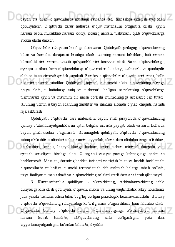 bayon   eta   olish,   o‘quvchilarda   mustaqil   ravishda   faol   fikrlashga   qiziqish   uyg‘otish
qobiliyatidir.   O‘qituvchi   zarur   hollarda   o‘quv   materialini   o‘zgartira   olishi,   qiyin
narsani   oson,   murakkab   narsani   oddiy,   noaniq   narsani   tushunarli   qilib   o‘quvchilarga
etkaza olishi darkor.
O‘quvchilar ruhiyatini hisobga olish zarur. Qobiliyatli pedagog o‘quvchilarning
bilim   va   kamolot   darajasini   hisobga   oladi,   ularning   nimani   bilishlari,   hali   nimani
bilmasliklarini,   nimani   unutib   qo‘yganliklarini   tasavvur   etadi.   Ba’zi   o‘qituvchilarga,
ayniqsa   tajribasi   kam   o‘qituvchilarga   o‘quv   materiali   oddiy,   tushunarli   va   qandaydir
alohida talab etmaydigandek tuyuladi. Bunday o‘qituvchilar o‘quvchilarni emas, balki
o‘zlarini nazarda tutadilar. Qobiliyatli, tajribali o‘qituvchi o‘zini o‘quvchining o‘rniga
qo‘ya   oladi,   u   kattalarga   aniq   va   tushunarli   bo‘lgan   narsalarning   o‘quvchilarga
tushunarsiz   qiyin   va   mavhum   bir   narsa   bo‘lishi   mumkinligiga   asoslanib   ish   tutadi.
SHuning uchun u bayon etishning xarakter va shaklini  alohida o‘ylab chiqadi, hamda
rejalashtiradi.
Qobiliyatli   o‘qituvchi   dars   materialini   bayon   etish   jarayonida   o‘quvchilarning
qanday o‘zlashtirayotganliklarini qator belgilar asosida payqab oladi va zarur hollarda
bayon   qilish   usulini   o‘zgartiradi.   SHuningdek   qobiliyatli   o‘qituvchi   o‘quvchilarning
saboq o‘zlashtirib olishlari uchun zamin tayyorlab, ularni dam olishdan ishga o‘tishlari,
bo‘shashish,   lanjlik,   loqaydliklariga   barham   berish   uchun   minimal   darajada   vaqt
ajratish   zarurligini   hisobga   oladi.   U   tegishli   vaziyat   yuzaga   kelmagunga   qadar   ish
boshlamaydi. Masalan, darsning haddan tashqari zo‘riqish bilan va kuchli boshlanishi
o‘quvchilarda   muhofaza   qiluvchi   tormozlanish   deb   atalmish   holatga   sabab   bo‘ladi,
miya faoliyati tumanlashadi va o‘qituvchining so‘zlari etarli darajada idrok qilinmaydi.
3.   Kuzatuvchanlik   qobiliyati   -   o‘quvchining,   tarbiyalanuvchining   ichki
dunyosiga kira olish qobiliyati, o‘quvchi shaxsi va uning vaqtinchalik ruhiy holatlarini
juda yaxshi tushuna bilish bilan bog‘liq bo‘lgan psixologik kuzatuvchanlikdir. Bunday
o‘qituvchi  o‘quvchining ruhiyatidagi  ko‘z ilg‘amas o‘zgarishlarni ham fahmlab oladi.
O‘quvchilar   bunday   o‘qituvchi   haqida:   «Qaramayotganga   o‘xshaydi-yu,   hamma
narsani   ko‘rib   turadi!»,   «O‘quvchining   xafa   bo‘lganligini   yoki   dars
tayyorlamayotganligini ko‘zidan biladi!», deydilar.
9