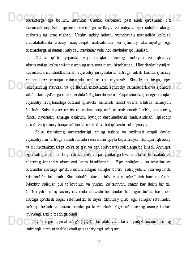 xarakterga   ega   bo‘lishi   mumkin.   Chunki   daromadi   past   aholi   qatlamlari   o‘z
daromadining   katta   qismini   iste’molga   sarflaydi   va   natijada   egri   soliqlar   ularga
nisbatan   og‘irroq   tushadi.   Ushbu   salbiy   holatni   yumshatish   maqsadida   ko‘plab
mamlakatlarda   asosiy   oziq-ovqat   mahsulotlari   va   ijtimoiy   ahamiyatga   ega
xizmatlarga nisbatan imtiyozli stavkalar yoki nol stavkalar qo‘llaniladi.
Xulosa   qilib   aytganda,   egri   soliqlar   o‘zining   mohiyati   va   iqtisodiy
ahamiyatiga ko‘ra soliq tizimining ajralmas qismi hisoblanadi. Ular davlat byudjeti
daromadlarini   shakllantirish,   iqtisodiy   jarayonlarni   tartibga   solish   hamda   ijtimoiy
maqsadlarni   amalga   oshirishda   muhim   rol   o‘ynaydi.   Shu   bilan   birga,   egri
soliqlarning   stavkasi   va   qo‘llanish   mexanizmi   iqtisodiy   samaradorlik   va   ijtimoiy
adolat tamoyillariga mos ravishda belgilanishi zarur. Faqat shundagina egri soliqlar
iqtisodiy   rivojlanishga   xizmat   qiluvchi   samarali   fiskal   vosita   sifatida   namoyon
bo‘ladi.   Soliq   tizimi   milliy   iqtisodiyotning   muhim   instrumenti   bo‘lib,   davlatning
fiskal   siyosatini   amalga   oshirish,   byudjet   daromadlarini   shakllantirish,   iqtisodiy
o‘sish va ijtimoiy barqarorlikni ta’minlashda hal qiluvchi rol o‘ynaydi.
Soliq   tizimining   samaradorligi,   uning   tarkibi   va   tuzilmasi   orqali   davlat
iqtisodiyotni tartibga soladi hamda resurslarni qayta taqsimlaydi. Soliqlar iqtisodiy
ta’sir mexanizmlariga ko‘ra to‘g‘ri va egri (bilvosita) soliqlarga bo‘linadi. Ayniqsa
egri soliqlar ishlab chiqarish va iste’mol jarayonlariga bevosita ta’sir ko‘rsatadi va
ularning   iqtisodiy   ahamiyati   katta   hisoblanadi.   .   Egri   soliqlar   -   bu   tovarlar   va
xizmatlar narxiga qo‘shib undiriladigan soliqlar bo‘lib, soliq yukini  oxir-oqibatda
iste’molchi   ko‘taradi.   Shu   sababli   ularni   “bilvosita   soliqlar”   deb   ham   atashadi.
Mazkur   soliqlar   pul   to‘lovchisi   va   yukini   ko‘taruvchi   shaxs   har   doim   bir   xil
bo‘lmaydi   -   soliq   rasmiy   ravishda   sotuvchi   tomonidan   to‘langan   bo‘lsa   ham,   uni
narxga qo‘shish orqali iste’molchi to‘laydi. Shunday qilib, egri soliqlar iste’molni
soliqqa   tortadi   va   bozor   narxlariga   ta’sir   etadi.   Egri   soliqlarning   asosiy   turlari
quyidagilarni o‘z ichiga oladi:
Qo‘shilgan qiymat solig‘i (QQS)  - ko‘plab davlatlarda byudjet tushumlarining
salmoqli qismini tashkil etadigan asosiy egri soliq turi.
10 