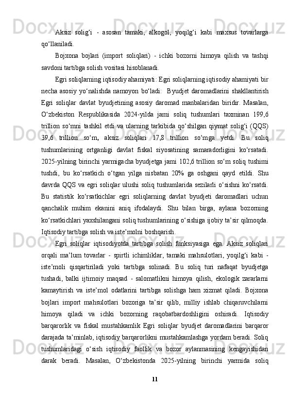 Aksiz   solig‘i   -   asosan   tamaki,   alkogol,   yoqilg‘i   kabi   maxsus   tovarlarga
qo‘llaniladi.
Bojxona   bojlari   (import   soliqlari)   -   ichki   bozorni   himoya   qilish   va   tashqi
savdoni tartibga solish vositasi hisoblanadi.
Egri soliqlarning iqtisodiy ahamiyati : Egri soliqlarning iqtisodiy ahamiyati bir
necha   asosiy   yo‘nalishda   namoyon   bo‘ladi:     Byudjet   daromadlarini   shakllantirish
Egri   soliqlar   davlat   byudjetining   asosiy   daromad   manbalaridan   biridir.   Masalan,
O‘zbekiston   Respublikasida   2024-yilda   jami   soliq   tushumlari   taxminan   199,6
trillion   so‘mni   tashkil   etdi   va   ularning   tarkibida   qo‘shilgan   qiymat   solig‘i   (QQS)
39,6   trillion   so‘m ,   aksiz   soliqlari   17,8   trillion   so‘m ga   yetdi.   Bu   soliq
tushumlarining   ortganligi   davlat   fiskal   siyosatining   samaradorligini   ko‘rsatadi.
2025-yilning birinchi yarmigacha byudjetga jami   102,6 trillion so‘m soliq tushimi
tushdi,   bu   ko‘rsatkich   o‘tgan   yilga   nisbatan   20%   ga   oshgani   qayd   etildi.   Shu
davrda QQS va egri soliqlar ulushi  soliq tushumlarida sezilarli  o‘sishni  ko‘rsatdi.
Bu   statistik   ko‘rsatkichlar   egri   soliqlarning   davlat   byudjeti   daromadlari   uchun
qanchalik   muhim   ekanini   aniq   ifodalaydi.   Shu   bilan   birga,   aylana   bozorning
ko‘rsatkichlari yaxshilangani soliq tushumlarining o‘sishiga ijobiy ta’sir qilmoqda.
Iqtisodiy tartibga solish va iste’molni boshqarish .
Egri   soliqlar   iqtisodiyotda   tartibga   solish   funksiyasiga   ega.   Aksiz   soliqlari
orqali   ma’lum   tovarlar   -   spirtli   ichimliklar,   tamaki   mahsulotlari,   yoqilg‘i   kabi   -
iste’moli   qisqartiriladi   yoki   tartibga   solinadi.   Bu   soliq   turi   nafaqat   byudjetga
tushadi,   balki   ijtimoiy   maqsad   -   salomatlikni   himoya   qilish,   ekologik   zararlarni
kamaytirish   va   iste’mol   odatlarini   tartibga   solishga   ham   xizmat   qiladi.   Bojxona
bojlari   import   mahsulotlari   bozoriga   ta’sir   qilib,   milliy   ishlab   chiqaruvchilarni
himoya   qiladi   va   ichki   bozorning   raqobatbardoshligini   oshiradi.   Iqtisodiy
barqarorlik   va   fiskal   mustahkamlik   Egri   soliqlar   byudjet   daromadlarini   barqaror
darajada ta’minlab, iqtisodiy barqarorlikni mustahkamlashga yordam beradi. Soliq
tushumlaridagi   o‘sish   iqtisodiy   faollik   va   bozor   aylanmasining   kengayishidan
darak   beradi.   Masalan,   O‘zbekistonda   2025-yilning   birinchi   yarmida   soliq
11 