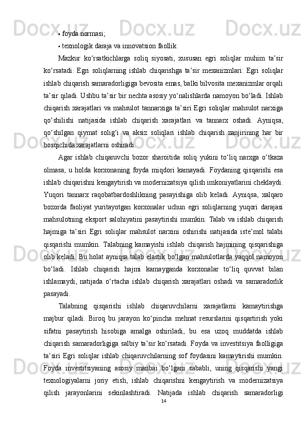  foyda normasi;
 texnologik daraja va innovatsion faollik.
Mazkur   ko‘rsatkichlarga   soliq   siyosati,   xususan   egri   soliqlar   muhim   ta’sir
ko‘rsatadi.   Egri   soliqlarning   ishlab   chiqarishga   ta’sir   mexanizmlari:   Egri   soliqlar
ishlab chiqarish samaradorligiga bevosita emas, balki bilvosita mexanizmlar orqali
ta’sir qiladi. Ushbu ta’sir bir nechta asosiy yo‘nalishlarda namoyon bo‘ladi. Ishlab
chiqarish xarajatlari  va mahsulot  tannarxiga ta’siri  Egri soliqlar  mahsulot  narxiga
qo‘shilishi   natijasida   ishlab   chiqarish   xarajatlari   va   tannarx   oshadi.   Ayniqsa,
qo‘shilgan   qiymat   solig‘i   va   aksiz   soliqlari   ishlab   chiqarish   zanjirining   har   bir
bosqichida xarajatlarni oshiradi.
Agar   ishlab   chiqaruvchi   bozor   sharoitida   soliq   yukini   to‘liq   narxga   o‘tkaza
olmasa,   u   holda   korxonaning   foyda   miqdori   kamayadi.   Foydaning   qisqarishi   esa
ishlab chiqarishni kengaytirish va modernizatsiya qilish imkoniyatlarini cheklaydi.
Yuqori   tannarx   raqobatbardoshlikning   pasayishiga   olib   keladi.   Ayniqsa,   xalqaro
bozorda   faoliyat   yuritayotgan   korxonalar   uchun   egri   soliqlarning   yuqori   darajasi
mahsulotning   eksport   salohiyatini   pasaytirishi   mumkin.   Talab   va  ishlab   chiqarish
hajmiga   ta’siri   Egri   soliqlar   mahsulot   narxini   oshirishi   natijasida   iste’mol   talabi
qisqarishi   mumkin.   Talabning   kamayishi   ishlab   chiqarish   hajmining   qisqarishiga
olib keladi. Bu holat ayniqsa talab elastik bo‘lgan mahsulotlarda yaqqol namoyon
bo‘ladi.   Ishlab   chiqarish   hajmi   kamayganda   korxonalar   to‘liq   quvvat   bilan
ishlamaydi,   natijada   o‘rtacha   ishlab   chiqarish   xarajatlari   oshadi   va   samaradorlik
pasayadi.
Talabning   qisqarishi   ishlab   chiqaruvchilarni   xarajatlarni   kamaytirishga
majbur   qiladi.   Biroq   bu   jarayon   ko‘pincha   mehnat   resurslarini   qisqartirish   yoki
sifatni   pasaytirish   hisobiga   amalga   oshiriladi,   bu   esa   uzoq   muddatda   ishlab
chiqarish samaradorligiga salbiy ta’sir ko‘rsatadi.  Foyda va investitsiya faolligiga
ta’siri   Egri   soliqlar   ishlab   chiqaruvchilarning   sof   foydasini   kamaytirishi   mumkin.
Foyda   investitsiyaning   asosiy   manbai   bo‘lgani   sababli,   uning   qisqarishi   yangi
texnologiyalarni   joriy   etish,   ishlab   chiqarishni   kengaytirish   va   modernizatsiya
qilish   jarayonlarini   sekinlashtiradi.   Natijada   ishlab   chiqarish   samaradorligi
14 