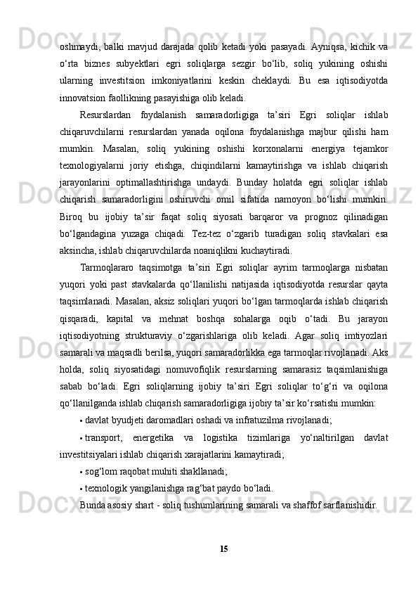 oshmaydi,   balki   mavjud   darajada   qolib   ketadi   yoki   pasayadi.   Ayniqsa,   kichik   va
o‘rta   biznes   subyektlari   egri   soliqlarga   sezgir   bo‘lib,   soliq   yukining   oshishi
ularning   investitsion   imkoniyatlarini   keskin   cheklaydi.   Bu   esa   iqtisodiyotda
innovatsion faollikning pasayishiga olib keladi.
Resurslardan   foydalanish   samaradorligiga   ta’siri   Egri   soliqlar   ishlab
chiqaruvchilarni   resurslardan   yanada   oqilona   foydalanishga   majbur   qilishi   ham
mumkin.   Masalan,   soliq   yukining   oshishi   korxonalarni   energiya   tejamkor
texnologiyalarni   joriy   etishga,   chiqindilarni   kamaytirishga   va   ishlab   chiqarish
jarayonlarini   optimallashtirishga   undaydi.   Bunday   holatda   egri   soliqlar   ishlab
chiqarish   samaradorligini   oshiruvchi   omil   sifatida   namoyon   bo‘lishi   mumkin.
Biroq   bu   ijobiy   ta’sir   faqat   soliq   siyosati   barqaror   va   prognoz   qilinadigan
bo‘lgandagina   yuzaga   chiqadi.   Tez-tez   o‘zgarib   turadigan   soliq   stavkalari   esa
aksincha, ishlab chiqaruvchilarda noaniqlikni kuchaytiradi.
Tarmoqlararo   taqsimotga   ta’siri   Egri   soliqlar   ayrim   tarmoqlarga   nisbatan
yuqori   yoki   past   stavkalarda   qo‘llanilishi   natijasida   iqtisodiyotda   resurslar   qayta
taqsimlanadi. Masalan, aksiz soliqlari yuqori bo‘lgan tarmoqlarda ishlab chiqarish
qisqaradi,   kapital   va   mehnat   boshqa   sohalarga   oqib   o‘tadi.   Bu   jarayon
iqtisodiyotning   strukturaviy   o‘zgarishlariga   olib   keladi.   Agar   soliq   imtiyozlari
samarali va maqsadli berilsa, yuqori samaradorlikka ega tarmoqlar rivojlanadi. Aks
holda,   soliq   siyosatidagi   nomuvofiqlik   resurslarning   samarasiz   taqsimlanishiga
sabab   bo‘ladi.   Egri   soliqlarning   ijobiy   ta’siri   Egri   soliqlar   to‘g‘ri   va   oqilona
qo‘llanilganda ishlab chiqarish samaradorligiga ijobiy ta’sir ko‘rsatishi mumkin:
 davlat byudjeti daromadlari oshadi va infratuzilma rivojlanadi;
 transport,   energetika   va   logistika   tizimlariga   yo‘naltirilgan   davlat
investitsiyalari ishlab chiqarish xarajatlarini kamaytiradi;
 sog‘lom raqobat muhiti shakllanadi;
 texnologik yangilanishga rag‘bat paydo bo‘ladi.
Bunda asosiy shart - soliq tushumlarining samarali va shaffof sarflanishidir.
15 