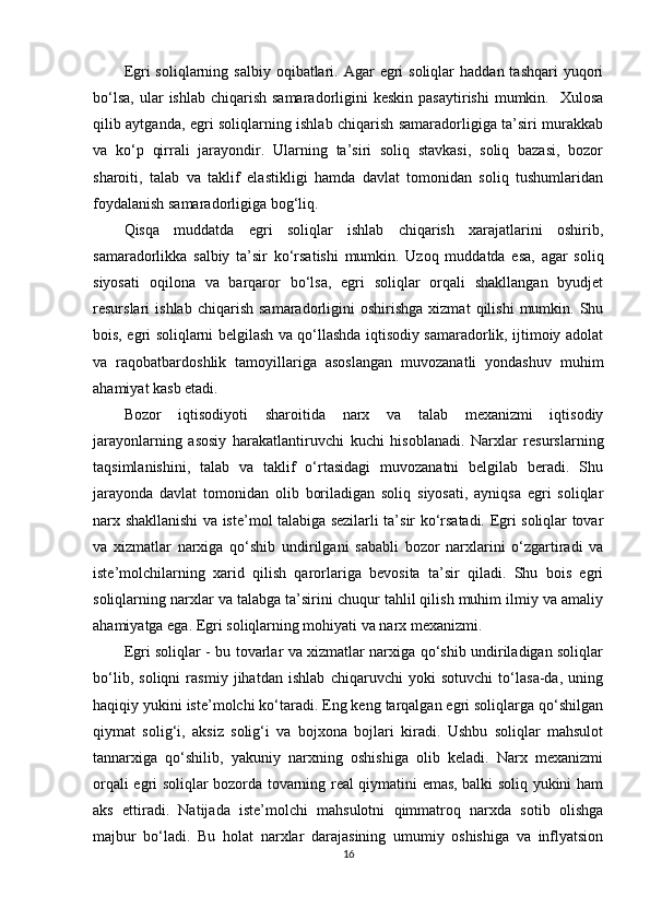 Egri  soliqlarning  salbiy  oqibatlari.  Agar  egri  soliqlar   haddan  tashqari  yuqori
bo‘lsa,  ular   ishlab  chiqarish  samaradorligini   keskin  pasaytirishi   mumkin.    Xulosa
qilib aytganda, egri soliqlarning ishlab chiqarish samaradorligiga ta’siri murakkab
va   ko‘p   qirrali   jarayondir.   Ularning   ta’siri   soliq   stavkasi,   soliq   bazasi,   bozor
sharoiti,   talab   va   taklif   elastikligi   hamda   davlat   tomonidan   soliq   tushumlaridan
foydalanish samaradorligiga bog‘liq.
Qisqa   muddatda   egri   soliqlar   ishlab   chiqarish   xarajatlarini   oshirib,
samaradorlikka   salbiy   ta’sir   ko‘rsatishi   mumkin.   Uzoq   muddatda   esa,   agar   soliq
siyosati   oqilona   va   barqaror   bo‘lsa,   egri   soliqlar   orqali   shakllangan   byudjet
resurslari   ishlab   chiqarish   samaradorligini   oshirishga   xizmat   qilishi   mumkin.   Shu
bois, egri soliqlarni belgilash va qo‘llashda iqtisodiy samaradorlik, ijtimoiy adolat
va   raqobatbardoshlik   tamoyillariga   asoslangan   muvozanatli   yondashuv   muhim
ahamiyat kasb etadi.
Bozor   iqtisodiyoti   sharoitida   narx   va   talab   mexanizmi   iqtisodiy
jarayonlarning   asosiy   harakatlantiruvchi   kuchi   hisoblanadi.   Narxlar   resurslarning
taqsimlanishini,   talab   va   taklif   o‘rtasidagi   muvozanatni   belgilab   beradi.   Shu
jarayonda   davlat   tomonidan   olib   boriladigan   soliq   siyosati,   ayniqsa   egri   soliqlar
narx shakllanishi va iste’mol talabiga sezilarli ta’sir ko‘rsatadi. Egri soliqlar tovar
va   xizmatlar   narxiga   qo‘shib   undirilgani   sababli   bozor   narxlarini   o‘zgartiradi   va
iste’molchilarning   xarid   qilish   qarorlariga   bevosita   ta’sir   qiladi.   Shu   bois   egri
soliqlarning narxlar va talabga ta’sirini chuqur tahlil qilish muhim ilmiy va amaliy
ahamiyatga ega. Egri soliqlarning mohiyati va narx mexanizmi.
Egri soliqlar - bu tovarlar va xizmatlar narxiga qo‘shib undiriladigan soliqlar
bo‘lib,   soliqni   rasmiy   jihatdan   ishlab   chiqaruvchi   yoki   sotuvchi   to‘lasa-da,   uning
haqiqiy yukini iste’molchi ko‘taradi. Eng keng tarqalgan egri soliqlarga qo‘shilgan
qiymat   solig‘i,   aksiz   solig‘i   va   bojxona   bojlari   kiradi.   Ushbu   soliqlar   mahsulot
tannarxiga   qo‘shilib,   yakuniy   narxning   oshishiga   olib   keladi.   Narx   mexanizmi
orqali egri soliqlar bozorda tovarning real qiymatini emas, balki soliq yukini ham
aks   ettiradi.   Natijada   iste’molchi   mahsulotni   qimmatroq   narxda   sotib   olishga
majbur   bo‘ladi.   Bu   holat   narxlar   darajasining   umumiy   oshishiga   va   inflyatsion
16 