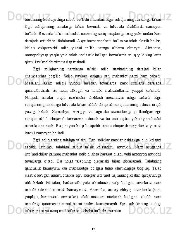 bosimning kuchayishiga sabab bo‘lishi mumkin. Egri soliqlarning narxlarga ta’siri
Egri   soliqlarning   narxlarga   ta’siri   bevosita   va   bilvosita   shakllarda   namoyon
bo‘ladi.  Bevosita  ta’sir   mahsulot   narxining  soliq miqdoriga teng  yoki  undan  kam
darajada oshishida ifodalanadi. Agar bozor raqobatli bo‘lsa va talab elastik bo‘lsa,
ishlab   chiqaruvchi   soliq   yukini   to‘liq   narxga   o‘tkaza   olmaydi.   Aksincha,
monopoliyaga   yaqin   yoki   talab   noelastik   bo‘lgan   bozorlarda   soliq   yukining   katta
qismi iste’molchi zimmasiga tushadi.
Egri   soliqlarning   narxlarga   ta’siri   soliq   stavkasining   darajasi   bilan
chambarchas   bog‘liq.   Soliq   stavkasi   oshgan   sari   mahsulot   narxi   ham   oshadi.
Masalan,   aksiz   solig‘i   yuqori   bo‘lgan   tovarlarda   narx   sezilarli   darajada
qimmatlashadi.   Bu   holat   alkogol   va   tamaki   mahsulotlarida   yaqqol   ko‘rinadi.
Natijada   narxlar   orqali   iste’molni   cheklash   mexanizmi   ishga   tushadi.   Egri
soliqlarning narxlarga bilvosita ta’siri ishlab chiqarish xarajatlarining oshishi orqali
yuzaga   keladi.   Xomashyo,   energiya   va   logistika   xizmatlariga   qo‘llanilgan   egri
soliqlar   ishlab   chiqarish   tannarxini   oshiradi   va   bu   oxir-oqibat   yakuniy   mahsulot
narxida   aks   etadi.   Bu   jarayon   ko‘p   bosqichli   ishlab   chiqarish   zanjirlarida   yanada
kuchli namoyon bo‘ladi.
Egri   soliqlarning   talabga   ta’siri.   Egri   soliqlar   narxlar   oshishiga   olib   kelgani
sababli   iste’mol   talabiga   salbiy   ta’sir   ko‘rsatishi   mumkin.   Narx   oshganda
iste’molchilar kamroq mahsulot sotib olishga harakat qiladi yoki arzonroq muqobil
tovarlarga   o‘tadi.   Bu   holat   talabning   qisqarishi   bilan   ifodalanadi.   Talabning
qanchalik   kamayishi   esa   mahsulotga   bo‘lgan   talab   elastikligiga   bog‘liq.   Talab
elastik bo‘lgan mahsulotlarda egri soliqlar iste’mol hajmining keskin qisqarishiga
olib   keladi.   Masalan,   hashamatli   yoki   o‘rinbosari   ko‘p   bo‘lgan   tovarlarda   narx
oshishi   iste’molni   tezda   kamaytiradi.   Aksincha,   asosiy   ehtiyoj   tovarlarida   (non,
yoqilg‘i,   kommunal   xizmatlar)   talab   nisbatan   noelastik   bo‘lgani   sababli   narx
oshishiga   qaramay   iste’mol   hajmi   keskin   kamaymaydi.   Egri   soliqlarning   talabga
ta’siri qisqa va uzoq muddatlarda turlicha bo‘lishi mumkin.
17 