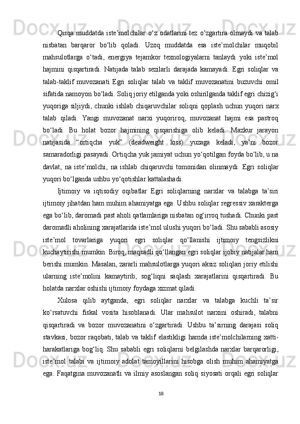 Qisqa  muddatda   iste’molchilar  o‘z  odatlarini   tez  o‘zgartira  olmaydi   va  talab
nisbatan   barqaror   bo‘lib   qoladi.   Uzoq   muddatda   esa   iste’molchilar   muqobil
mahsulotlarga   o‘tadi,   energiya   tejamkor   texnologiyalarni   tanlaydi   yoki   iste’mol
hajmini   qisqartiradi.   Natijada   talab   sezilarli   darajada   kamayadi.   Egri   soliqlar   va
talab-taklif   muvozanati   Egri   soliqlar   talab   va   taklif   muvozanatini   buzuvchi   omil
sifatida namoyon bo‘ladi. Soliq joriy etilganda yoki oshirilganda taklif egri chizig‘i
yuqoriga   siljiydi,   chunki   ishlab   chiqaruvchilar   soliqni   qoplash   uchun   yuqori   narx
talab   qiladi.   Yangi   muvozanat   narxi   yuqoriroq,   muvozanat   hajmi   esa   pastroq
bo‘ladi.   Bu   holat   bozor   hajmining   qisqarishiga   olib   keladi.   Mazkur   jarayon
natijasida   “ortiqcha   yuk”   (deadweight   loss)   yuzaga   keladi,   ya’ni   bozor
samaradorligi pasayadi. Ortiqcha yuk jamiyat uchun yo‘qotilgan foyda bo‘lib, u na
davlat,   na   iste’molchi,   na   ishlab   chiqaruvchi   tomonidan   olinmaydi.   Egri   soliqlar
yuqori bo‘lganda ushbu yo‘qotishlar kattalashadi.
Ijtimoiy   va   iqtisodiy   oqibatlar   Egri   soliqlarning   narxlar   va   talabga   ta’siri
ijtimoiy jihatdan ham muhim ahamiyatga ega. Ushbu soliqlar regressiv xarakterga
ega bo‘lib, daromadi past aholi qatlamlariga nisbatan og‘irroq tushadi. Chunki past
daromadli aholining xarajatlarida iste’mol ulushi yuqori bo‘ladi. Shu sababli asosiy
iste’mol   tovarlariga   yuqori   egri   soliqlar   qo‘llanishi   ijtimoiy   tengsizlikni
kuchaytirishi mumkin. Biroq, maqsadli qo‘llangan egri soliqlar ijobiy natijalar ham
berishi mumkin. Masalan, zararli mahsulotlarga yuqori aksiz soliqlari joriy etilishi
ularning   iste’molini   kamaytirib,   sog‘liqni   saqlash   xarajatlarini   qisqartiradi.   Bu
holatda narxlar oshishi ijtimoiy foydaga xizmat qiladi.
Xulosa   qilib   aytganda,   egri   soliqlar   narxlar   va   talabga   kuchli   ta’sir
ko‘rsatuvchi   fiskal   vosita   hisoblanadi.   Ular   mahsulot   narxini   oshiradi,   talabni
qisqartiradi   va   bozor   muvozanatini   o‘zgartiradi.   Ushbu   ta’sirning   darajasi   soliq
stavkasi, bozor raqobati, talab va taklif  elastikligi  hamda iste’molchilarning xatti-
harakatlariga   bog‘liq.   Shu   sababli   egri   soliqlarni   belgilashda   narxlar   barqarorligi,
iste’mol   talabi   va   ijtimoiy   adolat   tamoyillarini   hisobga   olish   muhim   ahamiyatga
ega.  Faqatgina muvozanatli   va  ilmiy  asoslangan   soliq  siyosati   orqali  egri  soliqlar
18 