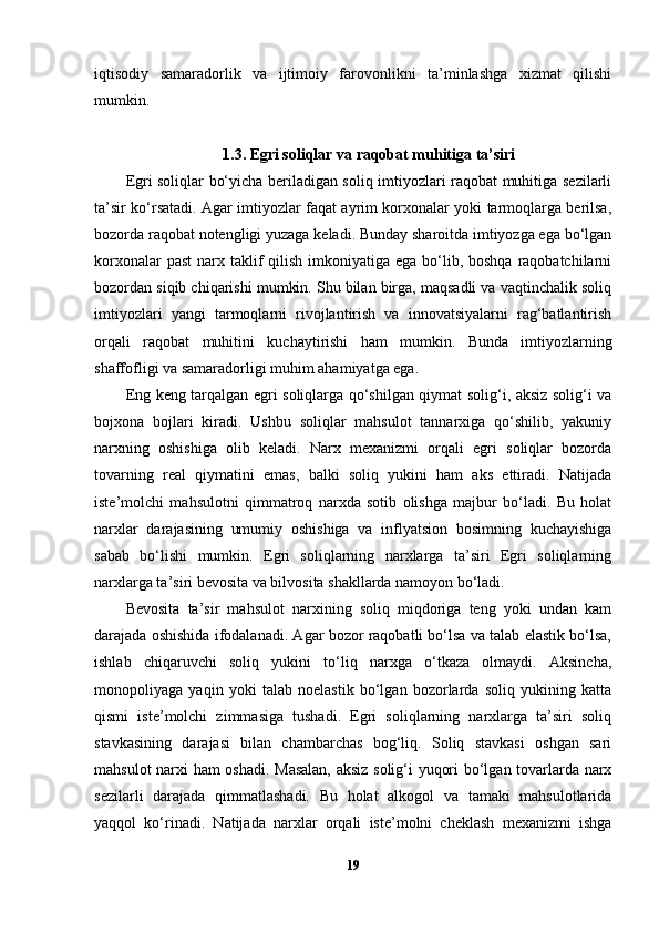 iqtisodiy   samaradorlik   va   ijtimoiy   farovonlikni   ta’minlashga   xizmat   qilishi
mumkin.
1.3.   Egri soliqlar va raqobat muhitiga ta’siri
Egri soliqlar bo‘yicha beriladigan soliq imtiyozlari raqobat muhitiga sezilarli
ta’sir ko‘rsatadi. Agar imtiyozlar faqat ayrim korxonalar yoki tarmoqlarga berilsa,
bozorda raqobat notengligi yuzaga keladi. Bunday sharoitda imtiyozga ega bo‘lgan
korxonalar  past  narx taklif  qilish imkoniyatiga ega  bo‘lib, boshqa  raqobatchilarni
bozordan siqib chiqarishi mumkin. Shu bilan birga, maqsadli va vaqtinchalik soliq
imtiyozlari   yangi   tarmoqlarni   rivojlantirish   va   innovatsiyalarni   rag‘batlantirish
orqali   raqobat   muhitini   kuchaytirishi   ham   mumkin.   Bunda   imtiyozlarning
shaffofligi va samaradorligi muhim ahamiyatga ega.
Eng keng tarqalgan egri soliqlarga qo‘shilgan qiymat solig‘i, aksiz solig‘i va
bojxona   bojlari   kiradi.   Ushbu   soliqlar   mahsulot   tannarxiga   qo‘shilib,   yakuniy
narxning   oshishiga   olib   keladi.   Narx   mexanizmi   orqali   egri   soliqlar   bozorda
tovarning   real   qiymatini   emas,   balki   soliq   yukini   ham   aks   ettiradi.   Natijada
iste’molchi   mahsulotni   qimmatroq   narxda   sotib   olishga   majbur   bo‘ladi.   Bu   holat
narxlar   darajasining   umumiy   oshishiga   va   inflyatsion   bosimning   kuchayishiga
sabab   bo‘lishi   mumkin.   Egri   soliqlarning   narxlarga   ta’siri   Egri   soliqlarning
narxlarga ta’siri bevosita va bilvosita shakllarda namoyon bo‘ladi.
Bevosita   ta’sir   mahsulot   narxining   soliq   miqdoriga   teng   yoki   undan   kam
darajada oshishida ifodalanadi. Agar bozor raqobatli bo‘lsa va talab elastik bo‘lsa,
ishlab   chiqaruvchi   soliq   yukini   to‘liq   narxga   o‘tkaza   olmaydi.   Aksincha,
monopoliyaga   yaqin   yoki   talab   noelastik   bo‘lgan   bozorlarda   soliq   yukining   katta
qismi   iste’molchi   zimmasiga   tushadi.   Egri   soliqlarning   narxlarga   ta’siri   soliq
stavkasining   darajasi   bilan   chambarchas   bog‘liq.   Soliq   stavkasi   oshgan   sari
mahsulot narxi ham oshadi. Masalan, aksiz solig‘i yuqori bo‘lgan tovarlarda narx
sezilarli   darajada   qimmatlashadi.   Bu   holat   alkogol   va   tamaki   mahsulotlarida
yaqqol   ko‘rinadi.   Natijada   narxlar   orqali   iste’molni   cheklash   mexanizmi   ishga
19 