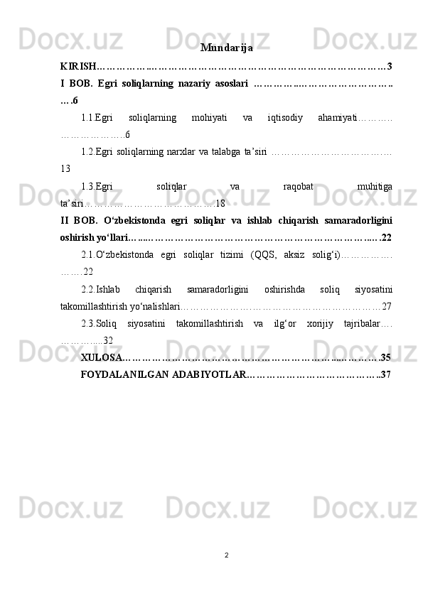 Mundarija
KIRISH…………….………………………………………………………………3
I   BOB.   Egri   soliqlarning   nazariy   asoslari   …………..………………………..
….6
1.1.Egri   soliqlarning   mohiyati   va   iqtisodiy   ahamiyati………..
………………..6
1.2. Egri   soliqlarning  narxlar  va  talabga   ta’siri  …………………………….…
13
1.3. Egri   soliqlar   va   raqobat   muhitiga
ta’siri………………………………….18
II   BOB.   O‘zbekistonda   egri   soliqlar   va   ishlab   chiqarish   samaradorligini
oshirish yo‘llari …...…………………………………………………………..….22
2.1. O‘zbekistonda   egri   soliqlar   tizimi   (QQS,   aksiz   solig‘i)…………….
…….22
2.2. Ishlab   chiqarish   samaradorligini   oshirishda   soliq   siyosatini
takomillashtirish yo‘nalishlari………………….…………………………………27
2.3. Soliq   siyosatini   takomillashtirish   va   ilg‘or   xorijiy   tajribalar….
……….....32
XULOSA………………………………………………………...………….35
FOYDALANILGAN ADABIYOTLAR…………………………………..37
2 