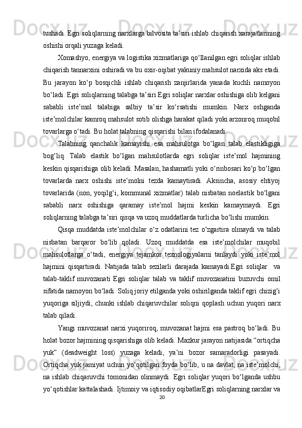tushadi. Egri soliqlarning narxlarga bilvosita ta’siri ishlab chiqarish xarajatlarining
oshishi orqali yuzaga keladi.
Xomashyo, energiya va logistika xizmatlariga qo‘llanilgan egri soliqlar ishlab
chiqarish tannarxini oshiradi va bu oxir-oqibat yakuniy mahsulot narxida aks etadi.
Bu   jarayon   ko‘p   bosqichli   ishlab   chiqarish   zanjirlarida   yanada   kuchli   namoyon
bo‘ladi. Egri soliqlarning talabga ta’siri Egri soliqlar narxlar oshishiga olib kelgani
sababli   iste’mol   talabiga   salbiy   ta’sir   ko‘rsatishi   mumkin.   Narx   oshganda
iste’molchilar kamroq mahsulot sotib olishga harakat qiladi yoki arzonroq muqobil
tovarlarga o‘tadi. Bu holat talabning qisqarishi bilan ifodalanadi.
Talabning   qanchalik   kamayishi   esa   mahsulotga   bo‘lgan   talab   elastikligiga
bog‘liq.   Talab   elastik   bo‘lgan   mahsulotlarda   egri   soliqlar   iste’mol   hajmining
keskin qisqarishiga olib keladi. Masalan, hashamatli yoki o‘rinbosari ko‘p bo‘lgan
tovarlarda   narx   oshishi   iste’molni   tezda   kamaytiradi.   Aksincha,   asosiy   ehtiyoj
tovarlarida   (non,   yoqilg‘i,   kommunal   xizmatlar)   talab   nisbatan   noelastik   bo‘lgani
sababli   narx   oshishiga   qaramay   iste’mol   hajmi   keskin   kamaymaydi.   Egri
soliqlarning talabga ta’siri qisqa va uzoq muddatlarda turlicha bo‘lishi mumkin.
Qisqa  muddatda   iste’molchilar  o‘z  odatlarini   tez  o‘zgartira  olmaydi   va  talab
nisbatan   barqaror   bo‘lib   qoladi.   Uzoq   muddatda   esa   iste’molchilar   muqobil
mahsulotlarga   o‘tadi,   energiya   tejamkor   texnologiyalarni   tanlaydi   yoki   iste’mol
hajmini   qisqartiradi.   Natijada   talab   sezilarli   darajada   kamayadi.Egri   soliqlar     va
talab-taklif   muvozanati   Egri   soliqlar   talab   va   taklif   muvozanatini   buzuvchi   omil
sifatida namoyon bo‘ladi. Soliq joriy etilganda yoki oshirilganda taklif egri chizig‘i
yuqoriga   siljiydi,   chunki   ishlab   chiqaruvchilar   soliqni   qoplash   uchun   yuqori   narx
talab qiladi.
Yangi  muvozanat  narxi  yuqoriroq, muvozanat  hajmi  esa  pastroq bo‘ladi. Bu
holat bozor hajmining qisqarishiga olib keladi. Mazkur jarayon natijasida “ortiqcha
yuk”   (deadweight   loss)   yuzaga   keladi,   ya’ni   bozor   samaradorligi   pasayadi.
Ortiqcha yuk jamiyat uchun yo‘qotilgan foyda bo‘lib, u na davlat, na iste’molchi,
na ishlab chiqaruvchi tomonidan olinmaydi. Egri soliqlar yuqori bo‘lganda ushbu
yo‘qotishlar kattalashadi. Ijtimoiy va iqtisodiy oqibatlarEgri soliqlarning narxlar va
20 