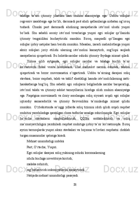 talabga   ta’siri   ijtimoiy   jihatdan   ham   muhim   ahamiyatga   ega.   Ushbu   soliqlar
regressiv xarakterga ega bo‘lib, daromadi past aholi qatlamlariga nisbatan og‘irroq
tushadi.   Chunki   past   daromadli   aholining   xarajatlarida   iste’mol   ulushi   yuqori
bo‘ladi.   Shu   sababli   asosiy   iste’mol   tovarlariga   yuqori   egri   soliqlar   qo‘llanishi
ijtimoiy   tengsizlikni   kuchaytirishi   mumkin.   Biroq,   maqsadli   qo‘llangan   egri
soliqlar ijobiy natijalar ham berishi mumkin. Masalan, zararli mahsulotlarga yuqori
aksiz   soliqlari   joriy   etilishi   ularning   iste’molini   kamaytirib,   sog‘liqni   saqlash
xarajatlarini qisqartiradi. Bu holatda narxlar oshishi ijtimoiy foydaga xizmat qiladi.
Xulosa   qilib   aytganda,   egri   soliqlar   narxlar   va   talabga   kuchli   ta’sir
ko‘rsatuvchi   fiskal   vosita   hisoblanadi.   Ular   mahsulot   narxini   oshiradi,   talabni
qisqartiradi   va   bozor   muvozanatini   o‘zgartiradi.   Ushbu   ta’sirning   darajasi   soliq
stavkasi, bozor raqobati, talab va taklif  elastikligi  hamda iste’molchilarning xatti-
harakatlariga   bog‘liq.   Shu   sababli   egri   soliqlarni   belgilashda   narxlar   barqarorligi,
iste’mol   talabi   va   ijtimoiy   adolat   tamoyillarini   hisobga   olish   muhim   ahamiyatga
ega.  Faqatgina muvozanatli   va  ilmiy  asoslangan   soliq  siyosati   orqali  egri  soliqlar
iqtisodiy   samaradorlik   va   ijtimoiy   farovonlikni   ta’minlashga   xizmat   qilishi
mumkin.   O‘zbekistonda so‘nggi yillarda soliq tizimini isloh qilish orqali raqobat
muhitini yaxshilashga qaratilgan chora-tadbirlar amalga oshirilmoqda. Egri soliqlar
bo‘yicha   stavkalarni   maqbullashtirish,   QQSni   soddalashtirish   va   soliq
ma’muriyatchiligini yaxshilash raqobat muhitiga ijobiy ta’sir ko‘rsatmoqda. Biroq
ayrim tarmoqlarda yuqori aksiz stavkalari va bojxona to‘lovlari raqobatni cheklab
turgan muammolar qatoriga kiradi.
Mehnat unumdorligi indeksi 
Past; O‘rtacha; Yuqori.
Egri soliqlar darajasi soliq yukining oshishi korxonalarning:
ishchi kuchiga investitsiya kiritish;
malaka oshirish;
rag‘batlantirish imkoniyatlarini kamaytiradi;
Natijada mehnat unumdorligi pasayadi.
21 