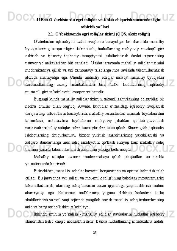 II Bob  O‘zbekistonda egri soliqlar va ishlab chiqarish samaradorligini
oshirish yo‘llari
2.1. O‘zbekistonda egri soliqlar tizimi (QQS, aksiz solig‘i)
O‘zbekiston   iqtisodiyoti   izchil   rivojlanib   borayotgan   bir   sharoitda   mahalliy
byudjetlarning   barqarorligini   ta’minlash,   hududlarning   moliyaviy   mustaqilligini
oshirish   va   ijtimoiy   iqtisodiy   taraqqiyotni   jadallashtirish   davlat   siyosatining
ustuvor  yo‘nalishlaridan  biri   sanaladi.  Ushbu  jarayonda mahalliy  soliqlar  tizimini
modernizatsiya  qilish va uni zamonaviy talablarga mos ravishda takomillashtirish
alohida   ahamiyatga   ega.   Chunki   mahalliy   soliqlar   nafaqat   mahalliy   byudjetlar
daromadlarining   asosiy   manbalaridan   biri,   balki   hududlarning   iqtisodiy
mustaqilligini ta minlovchi komponent hamdir.ʼ
Bugungi kunda mahalliy soliqlar tizimini takomillashtirishning dolzarbligi bir
nechta   omillar   bilan   bog‘liq.   Avvalo,   hududlar   o‘rtasidagi   iqtisodiy   rivojlanish
darajasidagi tafovutlarni kamaytirish, mahalliy resurslardan samarali foydalanishni
ta’minlash,   infratuzilma   loyihalarini   moliyaviy   jihatdan   qo‘llab-quvvatlash
zaruriyati mahalliy soliqlar rolini kuchaytirishni talab qiladi. Shuningdek, iqtisodiy
islohotlarning   chuqurlashuvi,   biznes   yuritish   sharoitlarining   yaxshilanishi   va
xalqaro   standartlarga   mos   soliq   amaliyotini   qo‘llash   ehtiyoji   ham   mahalliy   soliq
tizimini yanada takomillashtirish zaruratini yuzaga keltirmoqda.
Mahalliy   soliqlar   tizimini   modernizatsiya   qilish   istiqbollari   bir   nechta
yo‘nalishlarda ko‘rinadi:
Birinchidan,  mahalliy soliqlar bazasini kengaytirish va optimallashtirish  talab
etiladi. Bu jarayonda yer solig‘i va mol-mulk solig‘ining baholash mexanizmlarini
takomillashtirish,   ularning   soliq   bazasini   bozor   qiymatiga   yaqinlashtirish   muhim
ahamiyatga   ega.   Ko‘chmas   mulklarning   yagona   elektron   kadastrini   to‘liq
shakllantirish va real vaqt rejimida yangilab borish mahalliy soliq tushumlarining
aniq va barqaror bo‘lishini ta’minlaydi.
Ikkinchi   muhim   yo‘nalish   -   mahalliy   soliqlar   stavkalarini   hududlar   iqtisodiy
sharoitidan kelib chiqib moslashtirish dir. Bunda hududlarning infratuzilma holati,
23 