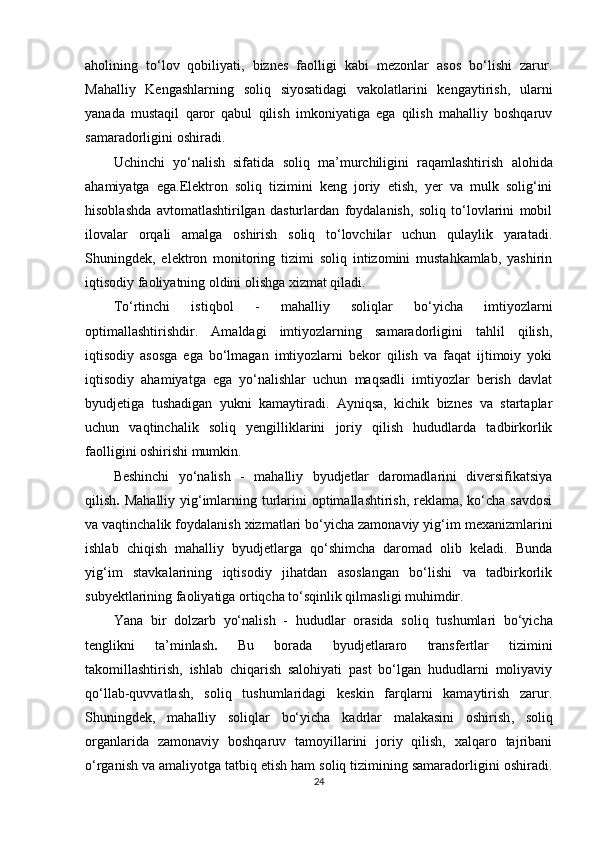aholining   to‘lov   qobiliyati,   biznes   faolligi   kabi   mezonlar   asos   bo‘lishi   zarur.
Mahalliy   Kengashlarning   soliq   siyosatidagi   vakolatlarini   kengaytirish,   ularni
yanada   mustaqil   qaror   qabul   qilish   imkoniyatiga   ega   qilish   mahalliy   boshqaruv
samaradorligini oshiradi.
Uchinchi   yo‘nalish   sifatida   soliq   ma’murchiligini   raqamlashtirish   alohida
ahamiyatga   ega.Elektron   soliq   tizimini   keng   joriy   etish,   yer   va   mulk   solig‘ini
hisoblashda   avtomatlashtirilgan   dasturlardan   foydalanish,   soliq   to‘lovlarini   mobil
ilovalar   orqali   amalga   oshirish   soliq   to‘lovchilar   uchun   qulaylik   yaratadi.
Shuningdek,   elektron   monitoring   tizimi   soliq   intizomini   mustahkamlab,   yashirin
iqtisodiy faoliyatning oldini olishga xizmat qiladi.
To‘rtinchi   istiqbol   -   mahalliy   soliqlar   bo‘yicha   imtiyozlarni
optimallashtirish dir.   Amaldagi   imtiyozlarning   samaradorligini   tahlil   qilish,
iqtisodiy   asosga   ega   bo‘lmagan   imtiyozlarni   bekor   qilish   va   faqat   ijtimoiy   yoki
iqtisodiy   ahamiyatga   ega   yo‘nalishlar   uchun   maqsadli   imtiyozlar   berish   davlat
byudjetiga   tushadigan   yukni   kamaytiradi.   Ayniqsa,   kichik   biznes   va   startaplar
uchun   vaqtinchalik   soliq   yengilliklarini   joriy   qilish   hududlarda   tadbirkorlik
faolligini oshirishi mumkin.
Beshinchi   yo‘nalish   -   mahalliy   byudjetlar   daromadlarini   diversifikatsiya
qilish .   Mahalliy yig‘imlarning turlarini  optimallashtirish, reklama, ko‘cha savdosi
va vaqtinchalik foydalanish xizmatlari bo‘yicha zamonaviy yig‘im mexanizmlarini
ishlab   chiqish   mahalliy   byudjetlarga   qo‘shimcha   daromad   olib   keladi.   Bunda
yig‘im   stavkalarining   iqtisodiy   jihatdan   asoslangan   bo‘lishi   va   tadbirkorlik
subyektlarining faoliyatiga ortiqcha to‘sqinlik qilmasligi muhimdir.
Yana   bir   dolzarb   yo‘nalish   -   hududlar   orasida   soliq   tushumlari   bo‘yicha
tenglikni   ta’minlash .   Bu   borada   byudjetlararo   transfertlar   tizimini
takomillashtirish,   ishlab   chiqarish   salohiyati   past   bo‘lgan   hududlarni   moliyaviy
qo‘llab-quvvatlash,   soliq   tushumlaridagi   keskin   farqlarni   kamaytirish   zarur.
Shuningdek,   mahalliy   soliqlar   bo‘yicha   kadrlar   malakasini   oshirish ,   soliq
organlarida   zamonaviy   boshqaruv   tamoyillarini   joriy   qilish,   xalqaro   tajribani
o‘rganish va amaliyotga tatbiq etish ham soliq tizimining samaradorligini oshiradi.
24 