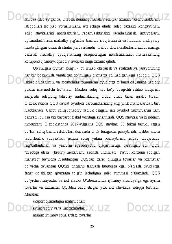 Xulosa qilib aytganda, O‘zbekistonning mahalliy soliqlar tizimini takomillashtirish
istiqbollari   ko‘plab   yo‘nalishlarni   o‘z   ichiga   oladi:   soliq   bazasini   kengaytirish,
soliq   stavkalarini   moslashtirish,   raqamlashtirishni   jadallashtirish,   imtiyozlarni
optimallashtirish, mahalliy yig‘imlar tizimini rivojlantirish va hududlar moliyaviy
mustaqilligini oshirish shular jumlasidandir. Ushbu chora-tadbirlarni izchil amalga
oshirish   mahalliy   byudjetlarning   barqarorligini   mustahkamlab,   mamlakatning
kompleks ijtimoiy-iqtisodiy rivojlanishiga xizmat qiladi.
Qo‘shilgan   qiymat   solig‘i   -   bu   ishlab   chiqarish   va   realizatsiya   jarayonining
har   bir   bosqichida   yaratilgan   qo‘shilgan   qiymatga   solinadigan   egri   soliqdir.   QQS
ishlab chiqaruvchi va sotuvchilar tomonidan byudjetga to‘lansa-da, uning haqiqiy
yukini   iste’molchi   ko‘taradi.   Mazkur   soliq   turi   ko‘p   bosqichli   ishlab   chiqarish
zanjirida   soliqning   takroriy   undirilishining   oldini   olishi   bilan   ajralib   turadi.
O‘zbekistonda   QQS   davlat   byudjeti   daromadlarining   eng   yirik   manbalaridan   biri
hisoblanadi.   Ushbu   soliq   iqtisodiy   faollik   oshgani   sari   byudjet   tushumlarini   ham
oshiradi, bu esa uni barqaror fiskal vositaga aylantiradi. QQS stavkasi va hisoblash
mexanizmi   O‘zbekistonda   2019-yilgacha   QQS   stavkasi   20   foizni   tashkil   etgan
bo‘lsa,   soliq   tizimi   islohotlari   doirasida   u   15   foiz gacha   pasaytirildi.   Ushbu   chora
tadbirkorlik   subyektlari   uchun   soliq   yukini   kamaytirish,   ishlab   chiqarishni
rag‘batlantirish   va   yashirin   iqtisodiyotni   qisqartirishga   qaratilgan   edi.   QQS
“hisobga   olish”   (kredit)   mexanizmi   asosida   undiriladi.   Ya’ni,   korxona   sotilgan
mahsulot   bo‘yicha   hisoblangan   QQSdan   xarid   qilingan   tovarlar   va   xizmatlar
bo‘yicha   to‘langan   QQSni   chegirib   tashlash   huquqiga   ega.   Natijada   byudjetga
faqat   qo‘shilgan   qiymatga   to‘g‘ri   keladigan   soliq   summasi   o‘tkaziladi.   QQS
bo‘yicha   imtiyozlar   va   nol   stavka   O‘zbekistonda   ijtimoiy   ahamiyatga   ega   ayrim
tovarlar   va   xizmatlar   QQSdan   ozod   etilgan   yoki   nol   stavkada   soliqqa   tortiladi.
Masalan:
eksport qilinadigan mahsulotlar;
ayrim tibbiy va ta’lim xizmatlari;
muhim ijtimoiy sohalardagi tovarlar.
25 