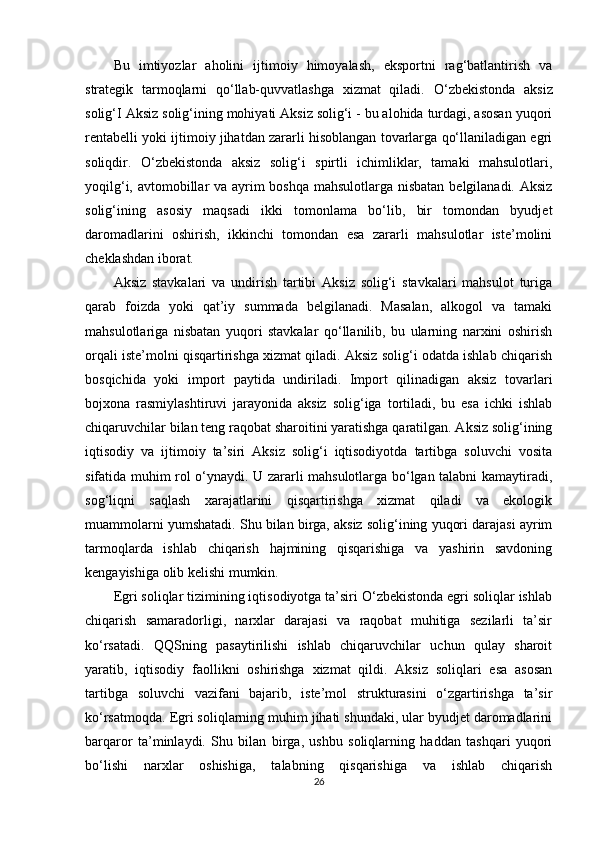 Bu   imtiyozlar   aholini   ijtimoiy   himoyalash,   eksportni   rag‘batlantirish   va
strategik   tarmoqlarni   qo‘llab-quvvatlashga   xizmat   qiladi.   O ‘ zbekistonda   aksiz
solig ‘ I   Aksiz   solig ‘ ining   mohiyati  Aksiz solig‘i - bu alohida turdagi, asosan yuqori
rentabelli yoki ijtimoiy jihatdan zararli hisoblangan tovarlarga qo‘llaniladigan egri
soliqdir.   O‘zbekistonda   aksiz   solig‘i   spirtli   ichimliklar,   tamaki   mahsulotlari,
yoqilg‘i, avtomobillar va ayrim  boshqa  mahsulotlarga nisbatan belgilanadi. Aksiz
solig‘ining   asosiy   maqsadi   ikki   tomonlama   bo‘lib,   bir   tomondan   byudjet
daromadlarini   oshirish,   ikkinchi   tomondan   esa   zararli   mahsulotlar   iste’molini
cheklashdan iborat.
Aksiz   stavkalari   va   undirish   tartibi   Aksiz   solig‘i   stavkalari   mahsulot   turiga
qarab   foizda   yoki   qat’iy   summada   belgilanadi.   Masalan,   alkogol   va   tamaki
mahsulotlariga   nisbatan   yuqori   stavkalar   qo‘llanilib,   bu   ularning   narxini   oshirish
orqali iste’molni qisqartirishga xizmat qiladi. Aksiz solig‘i odatda ishlab chiqarish
bosqichida   yoki   import   paytida   undiriladi.   Import   qilinadigan   aksiz   tovarlari
bojxona   rasmiylashtiruvi   jarayonida   aksiz   solig‘iga   tortiladi,   bu   esa   ichki   ishlab
chiqaruvchilar bilan teng raqobat sharoitini yaratishga qaratilgan. Aksiz solig‘ining
iqtisodiy   va   ijtimoiy   ta’siri   Aksiz   solig‘i   iqtisodiyotda   tartibga   soluvchi   vosita
sifatida muhim rol o‘ynaydi. U zararli mahsulotlarga bo‘lgan talabni kamaytiradi,
sog‘liqni   saqlash   xarajatlarini   qisqartirishga   xizmat   qiladi   va   ekologik
muammolarni yumshatadi. Shu bilan birga, aksiz solig‘ining yuqori darajasi ayrim
tarmoqlarda   ishlab   chiqarish   hajmining   qisqarishiga   va   yashirin   savdoning
kengayishiga olib kelishi mumkin.
Egri soliqlar tizimining iqtisodiyotga ta’siri O‘zbekistonda egri soliqlar ishlab
chiqarish   samaradorligi,   narxlar   darajasi   va   raqobat   muhitiga   sezilarli   ta’sir
ko‘rsatadi.   QQSning   pasaytirilishi   ishlab   chiqaruvchilar   uchun   qulay   sharoit
yaratib,   iqtisodiy   faollikni   oshirishga   xizmat   qildi.   Aksiz   soliqlari   esa   asosan
tartibga   soluvchi   vazifani   bajarib,   iste’mol   strukturasini   o‘zgartirishga   ta’sir
ko‘rsatmoqda. Egri soliqlarning muhim jihati shundaki, ular byudjet daromadlarini
barqaror   ta’minlaydi.   Shu   bilan   birga,   ushbu   soliqlarning   haddan   tashqari   yuqori
bo‘lishi   narxlar   oshishiga,   talabning   qisqarishiga   va   ishlab   chiqarish
26 