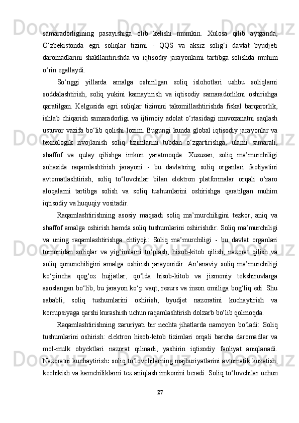 samaradorligining   pasayishiga   olib   kelishi   mumkin.   Xulosa   qilib   aytganda,
O‘zbekistonda   egri   soliqlar   tizimi   -   QQS   va   aksiz   solig‘i   davlat   byudjeti
daromadlarini   shakllantirishda   va   iqtisodiy   jarayonlarni   tartibga   solishda   muhim
o‘rin egallaydi.
So‘nggi   yillarda   amalga   oshirilgan   soliq   islohotlari   ushbu   soliqlarni
soddalashtirish,   soliq   yukini   kamaytirish   va   iqtisodiy   samaradorlikni   oshirishga
qaratilgan.   Kelgusida   egri   soliqlar   tizimini   takomillashtirishda   fiskal   barqarorlik,
ishlab   chiqarish   samaradorligi   va   ijtimoiy   adolat   o‘rtasidagi   muvozanatni   saqlash
ustuvor vazifa bo‘lib qolishi  lozim. Bugungi  kunda global iqtisodiy jarayonlar va
texnologik   rivojlanish   soliq   tizimlarini   tubdan   o‘zgartirishga,   ularni   samarali,
shaffof   va   qulay   qilishga   imkon   yaratmoqda.   Xususan,   soliq   ma’murchiligi
sohasida   raqamlashtirish   jarayoni   -   bu   davlatning   soliq   organlari   faoliyatini
avtomatlashtirish,   soliq   to‘lovchilar   bilan   elektron   platformalar   orqali   o‘zaro
aloqalarni   tartibga   solish   va   soliq   tushumlarini   oshirishga   qaratilgan   muhim
iqtisodiy va huquqiy vositadir.
Raqamlashtirishning   asosiy   maqsadi   soliq   ma’murchiligini   tezkor,   aniq   va
shaffof amalga oshirish hamda soliq tushumlarini oshirishdir.   Soliq ma’murchiligi
va   uning   raqamlashtirishga   ehtiyoji :   Soliq   ma’murchiligi   -   bu   davlat   organlari
tomonidan   soliqlar   va   yig‘imlarni   to‘plash,   hisob-kitob   qilish,   nazorat   qilish   va
soliq   qonunchiligini   amalga   oshirish   jarayonidir.   An’anaviy   soliq   ma’murchiligi
ko‘pincha   qog‘oz   hujjatlar,   qo‘lda   hisob-kitob   va   jismoniy   tekshiruvlarga
asoslangan bo‘lib, bu jarayon ko‘p vaqt, resurs va inson omiliga bog‘liq edi. Shu
sababli,   soliq   tushumlarini   oshirish,   byudjet   nazoratini   kuchaytirish   va
korrupsiyaga qarshi kurashish uchun raqamlashtirish dolzarb bo‘lib qolmoqda.
Raqamlashtirishning   zaruriyati   bir   nechta   jihatlarda   namoyon   bo‘ladi:   Soliq
tushumlarini   oshirish:   elektron   hisob-kitob   tizimlari   orqali   barcha   daromadlar   va
mol-mulk   obyektlari   nazorat   qilinadi,   yashirin   iqtisodiy   faoliyat   aniqlanadi.
Nazoratni kuchaytirish :  soliq to‘lovchilarning majburiyatlarini avtomatik kuzatish,
kechikish va kamchiliklarni tez aniqlash imkonini beradi.  Soliq to‘lovchilar uchun
27 