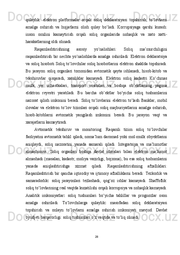 qulaylik:   elektron   platformalar   orqali   soliq   deklaratsiyasi   topshirish,   to‘lovlarni
amalga   oshirish   va   hujjatlarni   olish   qulay   bo‘ladi.   Korrupsiyaga   qarshi   kurash:
inson   omilini   kamaytirish   orqali   soliq   organlarida   nohaqlik   va   xato   xatti-
harakatlarning oldi olinadi.
Raqamlashtirishning   asosiy   yo‘nalishlari :   Soliq   ma’murchiligini
raqamlashtirish   bir   nechta   yo‘nalishlarda   amalga   oshiriladi:   Elektron   deklaratsiya
va soliq hisoboti   Soliq to‘lovchilar soliq hisobotlarini elektron shaklda topshiradi.
Bu   jarayon   soliq   organlari   tomonidan   avtomatik   qayta   ishlanadi,   hisob-kitob   va
tekshiruvlar   qisqaradi,   xatoliklar   kamayadi.   Elektron   soliq   kadastri   Ko‘chmas
mulk,   yer   uchastkalari,   transport   vositalari   va   boshqa   ob’ektlarning   yagona
elektron   reyestri   yaratiladi.   Bu   barcha   ob’ektlar   bo‘yicha   soliq   tushumlarini
nazorat   qilish   imkonini   beradi.   Soliq   to‘lovlarini   elektron   to‘lash   Banklar,   mobil
ilovalar   va   elektron   to‘lov   tizimlari   orqali   soliq   majburiyatlarini   amalga   oshirish,
hisob-kitoblarni   avtomatik   yangilash   imkonini   beradi.   Bu   jarayon   vaqt   va
xarajatlarni kamaytiradi.
Avtomatik   tekshiruv   va   monitoring :   Raqamli   tizim   soliq   to‘lovchilar
faoliyatini avtomatik tahlil qiladi, noma’lum daromad yoki mol-mulk obyektlarini
aniqlaydi,   soliq   nazoratini   yanada   samarali   qiladi.   Integratsiya   va   ma’lumotlar
almashinuvi :   Soliq   organlari   boshqa   davlat   idoralari   bilan   elektron   ma’lumot
almashadi (masalan, kadastr, moliya vazirligi, bojxona), bu esa soliq tushumlarini
yanada   aniqlashtirishga   xizmat   qiladi.   Raqamlashtirishning   afzalliklari :
Raqamlashtirish bir qancha iqtisodiy va ijtimoiy afzalliklarni beradi:   Tezkorlik va
samaradorlik :   soliq   jarayonlari   tezlashadi,   qog‘oz   ishlar   kamayadi.   Shaffoflik:
soliq to‘lovlarining real vaqtda kuzatilishi orqali korrupsiya va nohaqlik kamayadi.
Analitik   imkoniyatlar :   soliq   tushumlari   bo‘yicha   tahlillar   va   prognozlar   oson
amalga   oshiriladi.   To‘lovchilarga   qulaylik :   masofadan   soliq   deklaratsiyasi
topshirish   va   onlayn   to‘lovlarni   amalga   oshirish   imkoniyati   mavjud.   Davlat
byudjeti barqarorligi:  soliq tushumlari o‘z vaqtida va to‘liq olinadi. 
28 