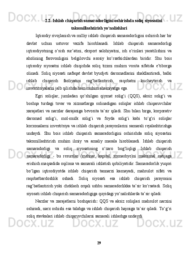 2.2.  Ishlab chiqarish samaradorligini oshirishda soliq siyosatini
takomillashtirish yo‘nalishlari
Iqtisodiy rivojlanish va milliy ishlab chiqarish samaradorligini oshirish har bir
davlat   uchun   ustuvor   vazifa   hisoblanadi.   Ishlab   chiqarish   samaradorligi
iqtisodiyotning   o‘sish   sur’atini,   eksport   salohiyatini,   ish   o‘rinlari   yaratilishini   va
aholining   farovonligini   belgilovchi   asosiy   ko‘rsatkichlardan   biridir.   Shu   bois
iqtisodiy   siyosatni   ishlab   chiqishda   soliq   tizimi   muhim   vosita   sifatida   e’tiborga
olinadi.   Soliq   siyosati   nafaqat   davlat   byudjeti   daromadlarini   shakllantiradi,   balki
ishlab   chiqarish   faoliyatini   rag‘batlantirish,   raqobatni   kuchaytirish   va
investitsiyalarni jalb qilishda ham muhim ahamiyatga ega.
Egri   soliqlar,   jumladan   qo‘shilgan   qiymat   solig‘i   (QQS),   aksiz   solig‘i   va
boshqa   turdagi   tovar   va   xizmatlarga   solinadigan   soliqlar   ishlab   chiqaruvchilar
xarajatlari  va  narxlar   darajasiga  bevosita  ta’sir   qiladi.  Shu  bilan   birga,  korporativ
daromad   solig‘i,   mol-mulk   solig‘i   va   foyda   solig‘i   kabi   to‘g‘ri   soliqlar
korxonalarni investitsiya va ishlab chiqarish jarayonlarini samarali rejalashtirishga
undaydi.   Shu   bois   ishlab   chiqarish   samaradorligini   oshirishda   soliq   siyosatini
takomillashtirish   muhim   ilmiy   va   amaliy   masala   hisoblanadi.   Ishlab   chiqarish
samaradorligi   va   soliq   siyosatining   o‘zaro   bog‘liqligi   Ishlab   chiqarish
samaradorligi   -   bu   resurslar   (mehnat,   kapital,   xomashyo)ni   maksimal   natijaga
erishish maqsadida oqilona va samarali ishlatish qobiliyatidir. Samaradorlik yuqori
bo‘lgan   iqtisodiyotda   ishlab   chiqarish   tannarxi   kamayadi,   mahsulot   sifati   va
raqobatbardoshlik   oshadi.   Soliq   siyosati   esa   ishlab   chiqarish   jarayonini
rag‘batlantirish yoki cheklash orqali ushbu samaradorlikka ta’sir ko‘rsatadi. Soliq
siyosati ishlab chiqarish samaradorligiga quyidagi yo‘nalishlarda ta’sir qiladi:
Narxlar   va   xarajatlarni   boshqarish :   QQS   va   aksiz   soliqlari   mahsulot   narxini
oshiradi, narx oshishi esa talabga va ishlab chiqarish hajmiga ta’sir qiladi. To‘g‘ri
soliq stavkalari ishlab chiqaruvchilarni samarali ishlashga undaydi.
29 