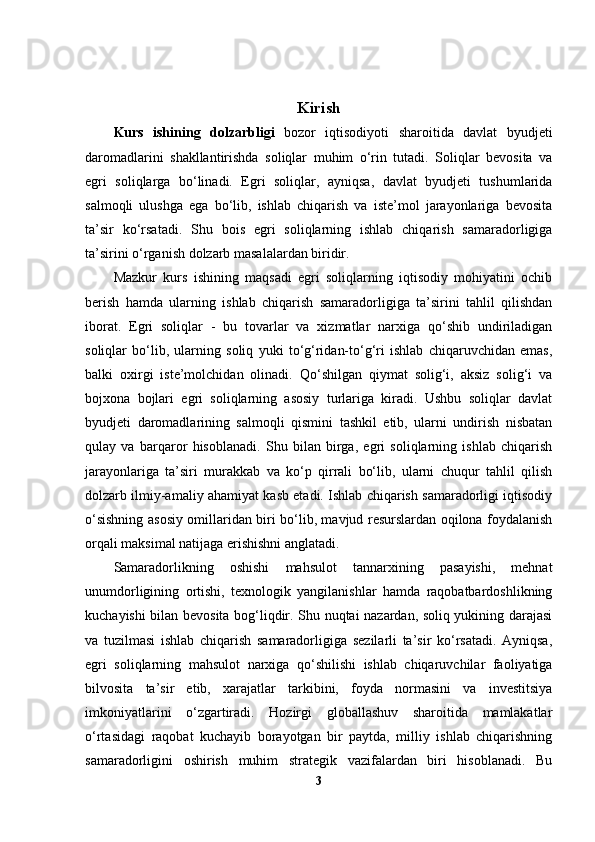 Kiris h
Kurs   ishining   dolzarbligi   bozor   iqtisodiyoti   sharoitida   davlat   byudjeti
daromadlarini   shakllantirishda   soliqlar   muhim   o‘rin   tutadi.   Soliqlar   bevosita   va
egri   soliqlarga   bo‘linadi.   Egri   soliqlar,   ayniqsa,   davlat   byudjeti   tushumlarida
salmoqli   ulushga   ega   bo‘lib,   ishlab   chiqarish   va   iste’mol   jarayonlariga   bevosita
ta’sir   ko‘rsatadi.   Shu   bois   egri   soliqlarning   ishlab   chiqarish   samaradorligiga
ta’sirini o‘rganish dolzarb masalalardan biridir.
Mazkur   kurs   ishining   maqsadi   egri   soliqlarning   iqtisodiy   mohiyatini   ochib
berish   hamda   ularning   ishlab   chiqarish   samaradorligiga   ta’sirini   tahlil   qilishdan
iborat.   Egri   soliqlar   -   bu   tovarlar   va   xizmatlar   narxiga   qo‘shib   undiriladigan
soliqlar   bo‘lib,   ularning   soliq   yuki   to‘g‘ridan-to‘g‘ri   ishlab   chiqaruvchidan   emas,
balki   oxirgi   iste’molchidan   olinadi.   Qo‘shilgan   qiymat   solig‘i,   aksiz   solig‘i   va
bojxona   bojlari   egri   soliqlarning   asosiy   turlariga   kiradi.   Ushbu   soliqlar   davlat
byudjeti   daromadlarining   salmoqli   qismini   tashkil   etib,   ularni   undirish   nisbatan
qulay   va   barqaror   hisoblanadi.   Shu   bilan   birga,   egri   soliqlarning   ishlab   chiqarish
jarayonlariga   ta’siri   murakkab   va   ko‘p   qirrali   bo‘lib,   ularni   chuqur   tahlil   qilish
dolzarb ilmiy-amaliy ahamiyat kasb etadi. Ishlab chiqarish samaradorligi iqtisodiy
o‘sishning asosiy omillaridan biri bo‘lib, mavjud resurslardan oqilona foydalanish
orqali maksimal natijaga erishishni anglatadi.
Samaradorlikning   oshishi   mahsulot   tannarxining   pasayishi,   mehnat
unumdorligining   ortishi,   texnologik   yangilanishlar   hamda   raqobatbardoshlikning
kuchayishi bilan bevosita bog‘liqdir. Shu nuqtai nazardan, soliq yukining darajasi
va   tuzilmasi   ishlab   chiqarish   samaradorligiga   sezilarli   ta’sir   ko‘rsatadi.   Ayniqsa,
egri   soliqlarning   mahsulot   narxiga   qo‘shilishi   ishlab   chiqaruvchilar   faoliyatiga
bilvosita   ta’sir   etib,   xarajatlar   tarkibini,   foyda   normasini   va   investitsiya
imkoniyatlarini   o‘zgartiradi.   Hozirgi   globallashuv   sharoitida   mamlakatlar
o‘rtasidagi   raqobat   kuchayib   borayotgan   bir   paytda,   milliy   ishlab   chiqarishning
samaradorligini   oshirish   muhim   strategik   vazifalardan   biri   hisoblanadi.   Bu
3 