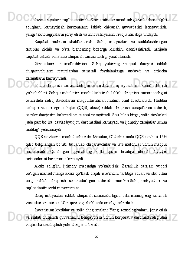 Investitsiyalarni rag‘batlantirish : Korporativ daromad solig‘i va boshqa to‘g‘ri
soliqlarni   kamaytirish   korxonalarni   ishlab   chiqarish   quvvatlarini   kengaytirish,
yangi texnologiyalarni joriy etish va innovatsiyalarni rivojlantirishga undaydi.
Raqobat   muhitini   shakllantirish :   Soliq   imtiyozlari   va   soddalashtirilgan
tartiblar   kichik   va   o‘rta   biznesning   bozorga   kirishini   osonlashtiradi,   natijada
raqobat oshadi va ishlab chiqarish samaradorligi yaxshilanadi.
Xarajatlarni   optimallashtirish :   Soliq   yukining   maqbul   darajasi   ishlab
chiqaruvchilarni   resurslardan   samarali   foydalanishga   undaydi   va   ortiqcha
xarajatlarni kamaytiradi.
Ishlab   chiqarish   samaradorligini   oshirishda   soliq   siyosatini   takomillashtirish
yo‘nalishlari   Soliq   stavkalarini   maqbullashtirish   Ishlab   chiqarish   samaradorligini
oshirishda   soliq   stavkalarini   maqbullashtirish   muhim   omil   hisoblanadi.   Haddan
tashqari   yuqori   egri   soliqlar   (QQS,   aksiz)   ishlab   chiqarish   xarajatlarini   oshirib,
narxlar darajasini ko‘taradi va talabni pasaytiradi. Shu bilan birga, soliq stavkalari
juda past bo‘lsa, davlat byudjeti daromadlari kamayadi va ijtimoiy xarajatlar uchun
mablag‘ yetishmaydi.
QQS stavkasini maqbullashtirish :  Masalan, O‘zbekistonda QQS stavkasi 15%
qilib belgilangan  bo‘lib, bu ishlab  chiqaruvchilar  va iste’molchilar  uchun maqbul
hisoblanadi.   Qo‘shilgan   qiymatning   katta   qismi   hisobga   olinishi   byudjet
tushumlarini barqaror ta’minlaydi.
Aksiz   solig‘ini   ijtimoiy   maqsadga   yo‘naltirish :   Zararlilik   darajasi   yuqori
bo‘lgan mahsulotlarga aksiz qo‘llash orqali iste’molni tartibga solish va shu bilan
birga   ishlab   chiqarish   samaradorligini   oshirish   mumkin.Soliq   imtiyozlari   va
rag‘batlantiruvchi mexanizmlar
Soliq   imtiyozlari   ishlab   chiqarish   samaradorligini   oshirishning   eng   samarali
vositalaridan biridir. Ular quyidagi shakllarda amalga oshiriladi:
I nvestitsion kreditlar va soliq chegirmalari : Yangi texnologiyalarni joriy etish
va ishlab chiqarish quvvatlarini kengaytirish uchun korporativ daromad solig‘idan
vaqtincha ozod qilish yoki chegirma berish.
30 