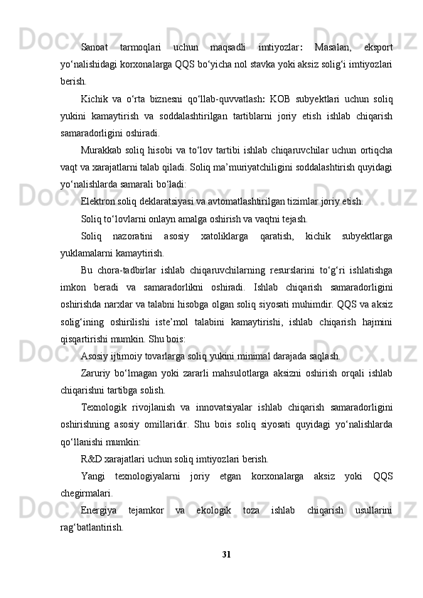 Sanoat   tarmoqlari   uchun   maqsadli   imtiyozlar :   Masalan,   eksport
yo‘nalishidagi korxonalarga QQS bo‘yicha nol stavka yoki aksiz solig‘i imtiyozlari
berish.
Kichik   va   o‘rta   biznesni   qo‘llab-quvvatlash :   KOB   subyektlari   uchun   soliq
yukini   kamaytirish   va   soddalashtirilgan   tartiblarni   joriy   etish   ishlab   chiqarish
samaradorligini oshiradi.
Murakkab   soliq   hisobi   va   to‘lov   tartibi   ishlab   chiqaruvchilar   uchun   ortiqcha
vaqt va xarajatlarni talab qiladi. Soliq ma’muriyatchiligini soddalashtirish quyidagi
yo‘nalishlarda samarali bo‘ladi:
Elektron soliq deklaratsiyasi va avtomatlashtirilgan tizimlar joriy etish.
Soliq to‘lovlarni onlayn amalga oshirish va vaqtni tejash.
Soliq   nazoratini   asosiy   xatoliklarga   qaratish,   kichik   subyektlarga
yuklamalarni kamaytirish.
Bu   chora-tadbirlar   ishlab   chiqaruvchilarning   resurslarini   to‘g‘ri   ishlatishga
imkon   beradi   va   samaradorlikni   oshiradi.   Ishlab   chiqarish   samaradorligini
oshirishda narxlar va talabni hisobga olgan soliq siyosati muhimdir. QQS va aksiz
solig‘ining   oshirilishi   iste’mol   talabini   kamaytirishi,   ishlab   chiqarish   hajmini
qisqartirishi mumkin. Shu bois:
Asosiy ijtimoiy tovarlarga soliq yukini minimal darajada saqlash.
Zaruriy   bo‘lmagan   yoki   zararli   mahsulotlarga   aksizni   oshirish   orqali   ishlab
chiqarishni tartibga solish.
Texnologik   rivojlanish   va   innovatsiyalar   ishlab   chiqarish   samaradorligini
oshirishning   asosiy   omillaridir.   Shu   bois   soliq   siyosati   quyidagi   yo‘nalishlarda
qo‘llanishi mumkin:
R&D xarajatlari uchun soliq imtiyozlari berish.
Yangi   texnologiyalarni   joriy   etgan   korxonalarga   aksiz   yoki   QQS
chegirmalari.
Energiya   tejamkor   va   ekologik   toza   ishlab   chiqarish   usullarini
rag‘batlantirish.
31 