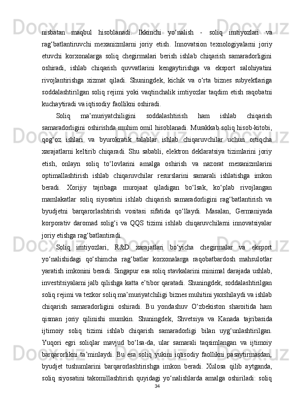 nisbatan   maqbul   hisoblanadi.   Ikkinchi   yo‘nalish   -   soliq   imtiyozlari   va
rag‘batlantiruvchi   mexanizmlarni   joriy   etish .   Innovatsion   texnologiyalarni   joriy
etuvchi   korxonalarga   soliq   chegirmalari   berish   ishlab   chiqarish   samaradorligini
oshiradi,   ishlab   chiqarish   quvvatlarini   kengaytirishga   va   eksport   salohiyatini
rivojlantirishga   xizmat   qiladi.   Shuningdek,   kichik   va   o‘rta   biznes   subyektlariga
soddalashtirilgan   soliq   rejimi   yoki   vaqtinchalik   imtiyozlar   taqdim   etish   raqobatni
kuchaytiradi va iqtisodiy faollikni oshiradi.
Soliq   ma’muriyatchiligini   soddalashtirish   ham   ishlab   chiqarish
samaradorligini oshirishda muhim omil hisoblanadi. Murakkab soliq hisob-kitobi,
qog‘oz   ishlari   va   byurokratik   talablar   ishlab   chiqaruvchilar   uchun   ortiqcha
xarajatlarni   keltirib   chiqaradi.   Shu   sababli,   elektron   deklaratsiya   tizimlarini   joriy
etish,   onlayn   soliq   to‘lovlarini   amalga   oshirish   va   nazorat   mexanizmlarini
optimallashtirish   ishlab   chiqaruvchilar   resurslarini   samarali   ishlatishga   imkon
beradi.   Xorijiy   tajribaga   murojaat   qiladigan   bo‘lsak,   ko‘plab   rivojlangan
mamlakatlar   soliq   siyosatini   ishlab   chiqarish   samaradorligini   rag‘batlantirish   va
byudjetni   barqarorlashtirish   vositasi   sifatida   qo‘llaydi.   Masalan,   Germaniyada
korporativ   daromad   solig‘i   va   QQS   tizimi   ishlab   chiqaruvchilarni   innovatsiyalar
joriy etishga rag‘batlantiradi.
Soliq   imtiyozlari,   R&D   xarajatlari   bo‘yicha   chegirmalar   va   eksport
yo‘nalishidagi   qo‘shimcha   rag‘batlar   korxonalarga   raqobatbardosh   mahsulotlar
yaratish imkonini beradi.   Singapur   esa soliq stavkalarini minimal darajada ushlab,
investitsiyalarni  jalb qilishga katta e’tibor  qaratadi. Shuningdek, soddalashtirilgan
soliq rejimi va tezkor soliq ma’muriyatchiligi biznes muhitini yaxshilaydi va ishlab
chiqarish   samaradorligini   oshiradi.   Bu   yondashuv   O‘zbekiston   sharoitida   ham
qisman   joriy   qilinishi   mumkin.   Shuningdek,   Shvetsiya   va   Kanada   tajribasida
ijtimoiy   soliq   tizimi   ishlab   chiqarish   samaradorligi   bilan   uyg‘unlashtirilgan.
Yuqori   egri   soliqlar   mavjud   bo‘lsa-da,   ular   samarali   taqsimlangan   va   ijtimoiy
barqarorlikni   ta’minlaydi.   Bu   esa   soliq   yukini   iqtisodiy   faollikni   pasaytirmasdan,
byudjet   tushumlarini   barqarorlashtirishga   imkon   beradi.   Xulosa   qilib   aytganda,
soliq   siyosatini   takomillashtirish   quyidagi   yo‘nalishlarda   amalga   oshiriladi:   soliq
34 