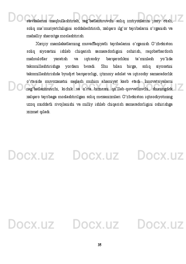 stavkalarini   maqbullashtirish,   rag‘batlantiruvchi   soliq   imtiyozlarini   joriy   etish,
soliq   ma’muriyatchiligini   soddalashtirish,   xalqaro   ilg‘or   tajribalarni   o‘rganish   va
mahalliy sharoitga moslashtirish.
Xorijiy   mamlakatlarning   muvaffaqiyatli   tajribalarini   o‘rganish   O‘zbekiston
soliq   siyosatini   ishlab   chiqarish   samaradorligini   oshirish,   raqobatbardosh
mahsulotlar   yaratish   va   iqtisodiy   barqarorlikni   ta’minlash   yo‘lida
takomillashtirishga   yordam   beradi.   Shu   bilan   birga,   soliq   siyosatini
takomillashtirishda  byudjet  barqarorligi,  ijtimoiy  adolat   va  iqtisodiy  samaradorlik
o‘rtasida   muvozanatni   saqlash   muhim   ahamiyat   kasb   etadi.   Innovatsiyalarni
rag‘batlantiruvchi,   kichik   va   o‘rta   biznesni   qo‘llab-quvvatlovchi,   shuningdek
xalqaro tajribaga moslashtirilgan soliq mexanizmlari  O‘zbekiston iqtisodiyotining
uzoq   muddatli   rivojlanishi   va   milliy   ishlab   chiqarish   samaradorligini   oshirishga
xizmat qiladi.
35 