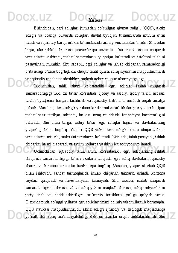 Xulosa
Birinchidan,   egri   soliqlar,   jumladan   qo‘shilgan   qiymat   solig‘i   (QQS),   aksiz
solig‘i   va   boshqa   bilvosita   soliqlar,   davlat   byudjeti   tushumlarida   muhim   o‘rin
tutadi va iqtisodiy barqarorlikni ta’minlashda asosiy vositalardan biridir. Shu bilan
birga,   ular   ishlab   chiqarish   jarayonlariga   bevosita   ta’sir   qiladi:   ishlab   chiqarish
xarajatlarini   oshiradi,   mahsulot   narxlarini   yuqoriga   ko‘taradi   va   iste’mol   talabini
pasaytirishi   mumkin.   Shu   sababli,   egri   soliqlar   va   ishlab   chiqarish   samaradorligi
o‘rtasidagi o‘zaro bog‘liqlikni chuqur tahlil qilish, soliq siyosatini maqbullashtirish
va iqtisodiy raqobatbardoshlikni saqlash uchun muhim ahamiyatga ega.
Ikkinchidan,   tahlil   shuni   ko‘rsatadiki,   egri   soliqlar   ishlab   chiqarish
samaradorligiga   ikki   xil   ta’sir   ko‘rsatadi:   ijobiy   va   salbiy.   Ijobiy   ta’sir,   asosan,
davlat   byudjetini   barqarorlashtirish   va   iqtisodiy   tartibni   ta’minlash   orqali   amalga
oshadi. Masalan, aksiz solig‘i yordamida iste’mol zararlilik darajasi yuqori bo‘lgan
mahsulotlar   tartibga   solinadi,   bu   esa   uzoq   muddatda   iqtisodiyot   barqarorligini
oshiradi.   Shu   bilan   birga,   salbiy   ta’sir,   egri   soliqlar   hajmi   va   stavkalarining
yuqoriligi   bilan   bog‘liq.   Yuqori   QQS   yoki   aksiz   solig‘i   ishlab   chiqaruvchilar
xarajatlarini oshirib, mahsulot narxlarini ko‘taradi. Natijada, talab pasayadi, ishlab
chiqarish hajmi qisqaradi va ayrim hollarda yashirin iqtisodiyot rivojlanadi.
Uchinchidan,   iqtisodiy   tahlil   shuni   ko‘rsatadiki,   egri   soliqlarning   ishlab
chiqarish   samaradorligiga   ta’siri   sezilarli   darajada   egri   soliq   stavkalari,   iqtisodiy
sharoit   va   korxona   xarajatlar   tuzilmasiga   bog‘liq.   Masalan,   yuqori   stavkali   QQS
bilan   ishlovchi   sanoat   tarmoqlarida   ishlab   chiqarish   tannarxi   oshadi,   korxona
foydasi   qisqaradi   va   investitsiyalar   kamayadi.   Shu   sababli,   ishlab   chiqarish
samaradorligini   oshirish   uchun   soliq   yukini   maqbullashtirish,   soliq   imtiyozlarini
joriy   etish   va   soddalashtirilgan   ma’muriy   tartiblarni   yo‘lga   qo‘yish   zarur.
O‘zbekistonda so‘nggi yillarda egri soliqlar tizimi doimiy takomillashib bormoqda.
QQS   stavkasi   maqbullashtirildi,   aksiz   solig‘i   ijtimoiy   va   ekologik   maqsadlarga
yo‘naltirildi,  soliq   ma’muriyatchiligi   elektron   tizimlar   orqali   soddalashtirildi.   Shu
36 