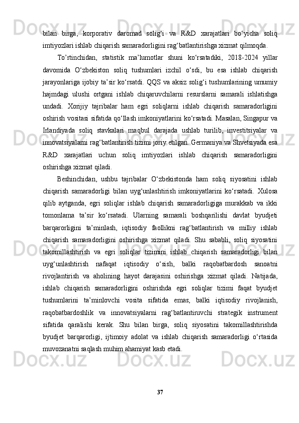 bilan   birga,   korporativ   daromad   solig‘i   va   R&D   xarajatlari   bo‘yicha   soliq
imtiyozlari ishlab chiqarish samaradorligini rag‘batlantirishga xizmat qilmoqda.
To’rtinchidan,   statistik   ma’lumotlar   shuni   ko‘rsatadiki,   2018-2024   yillar
davomida   O‘zbekiston   soliq   tushumlari   izchil   o‘sdi,   bu   esa   ishlab   chiqarish
jarayonlariga ijobiy ta’sir ko‘rsatdi. QQS va aksiz solig‘i tushumlarining umumiy
hajmdagi   ulushi   ortgani   ishlab   chiqaruvchilarni   resurslarni   samarali   ishlatishga
undadi.   Xorijiy   tajribalar   ham   egri   soliqlarni   ishlab   chiqarish   samaradorligini
oshirish vositasi sifatida qo‘llash imkoniyatlarini ko‘rsatadi. Masalan, Singapur va
Irlandiyada   soliq   stavkalari   maqbul   darajada   ushlab   turilib,   investitsiyalar   va
innovatsiyalarni rag‘batlantirish tizimi joriy etilgan. Germaniya va Shvetsiyada esa
R&D   xarajatlari   uchun   soliq   imtiyozlari   ishlab   chiqarish   samaradorligini
oshirishga xizmat qiladi.
Beshinchidan,   ushbu   tajribalar   O‘zbekistonda   ham   soliq   siyosatini   ishlab
chiqarish   samaradorligi   bilan   uyg‘unlashtirish   imkoniyatlarini   ko‘rsatadi.   Xulosa
qilib   aytganda,   egri   soliqlar   ishlab   chiqarish   samaradorligiga   murakkab   va   ikki
tomonlama   ta’sir   ko‘rsatadi.   Ularning   samarali   boshqarilishi   davlat   byudjeti
barqarorligini   ta’minlash,   iqtisodiy   faollikni   rag‘batlantirish   va   milliy   ishlab
chiqarish   samaradorligini   oshirishga   xizmat   qiladi.   Shu   sababli,   soliq   siyosatini
takomillashtirish   va   egri   soliqlar   tizimini   ishlab   chiqarish   samaradorligi   bilan
uyg‘unlashtirish   nafaqat   iqtisodiy   o‘sish,   balki   raqobatbardosh   sanoatni
rivojlantirish   va   aholining   hayot   darajasini   oshirishga   xizmat   qiladi.   Natijada,
ishlab   chiqarish   samaradorligini   oshirishda   egri   soliqlar   tizimi   faqat   byudjet
tushumlarini   ta’minlovchi   vosita   sifatida   emas,   balki   iqtisodiy   rivojlanish,
raqobatbardoshlik   va   innovatsiyalarni   rag‘batlantiruvchi   strategik   instrument
sifatida   qaralishi   kerak.   Shu   bilan   birga,   soliq   siyosatini   takomillashtirishda
byudjet   barqarorligi,   ijtimoiy   adolat   va   ishlab   chiqarish   samaradorligi   o‘rtasida
muvozanatni saqlash muhim ahamiyat kasb etadi.
37 