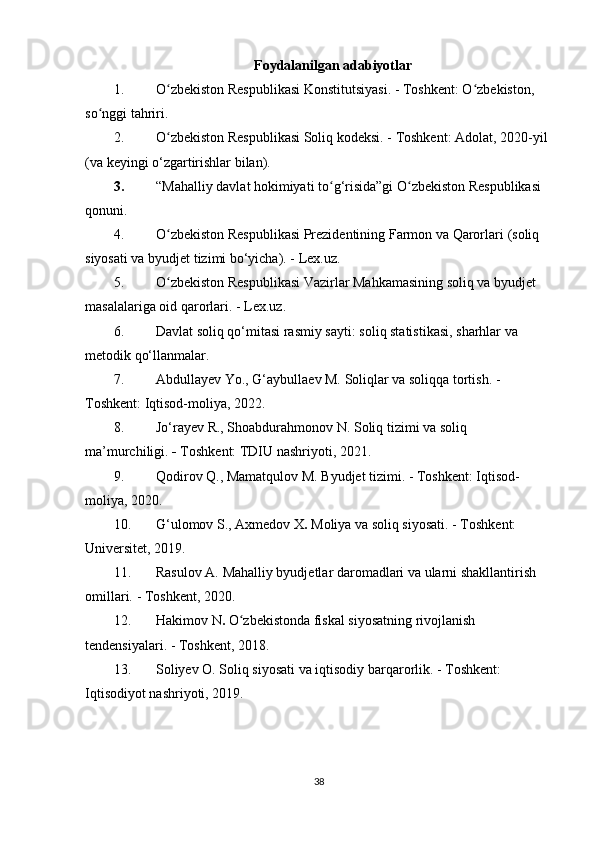 Foydalanilgan adabiyotlar
1. O zbekiston Respublikasi Konstitutsiyasi.ʻ   - Toshkent: O zbekiston, 	ʻ
so nggi tahriri.	
ʻ
2. O zbekiston Respublikasi Soliq kodeksi.	
ʻ  - Toshkent: Adolat, 2020-yil 
(va keyingi o‘zgartirishlar bilan).
3. “Mahalliy davlat hokimiyati to g‘risida”gi O zbekiston Respublikasi 	
ʻ ʻ
qonuni.
4. O zbekiston Respublikasi Prezidentining Farmon va Qarorlari	
ʻ  (soliq 
siyosati va byudjet tizimi bo‘yicha). - Lex.uz.
5. O zbekiston Respublikasi Vazirlar Mahkamasining soliq va byudjet 
ʻ
masalalariga oid qarorlari.  - Lex.uz.
6. Davlat soliq qo‘mitasi rasmiy sayti:  soliq statistikasi, sharhlar va 
metodik qo‘llanmalar.
7. Abdullayev Yo., G‘aybullaev M.  Soliqlar va soliqqa tortish.  - 
Toshkent: Iqtisod-moliya, 2022.
8. Jo‘rayev R., Shoabdurahmonov N.  Soliq tizimi va soliq 
ma’murchiligi.  -  Toshkent: TDIU nashriyoti, 2021.
9. Qodirov Q., Mamatqulov M.  Byudjet tizimi.  - Toshkent: Iqtisod-
moliya, 2020.
10. G‘ulomov S., Axmedov X .  Moliya va soliq siyosati.  - Toshkent: 
Universitet, 2019.
11. Rasulov A.  Mahalliy byudjetlar daromadlari va ularni shakllantirish  
omillari.   - Toshkent, 2020.
12. Hakimov N .  O zbekistonda fiskal siyosatning rivojlanish 	
ʻ
tendensiyalari.  - Toshkent, 2018.
13. Soliyev O.  Soliq siyosati va iqtisodiy barqarorlik.   - Toshkent: 
Iqtisodiyot nashriyoti, 2019.
38 