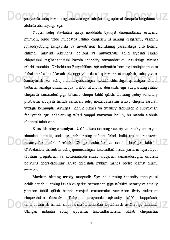 jarayonda soliq tizimining, xususan egri soliqlarning optimal darajada belgilanishi
alohida ahamiyatga ega.
Yuqori   soliq   stavkalari   qisqa   muddatda   byudjet   daromadlarini   oshirishi
mumkin,   biroq   uzoq   muddatda   ishlab   chiqarish   hajmining   qisqarishi,   yashirin
iqtisodiyotning   kengayishi   va   investitsion   faollikning   pasayishiga   olib   kelishi
ehtimoli   mavjud.   Aksincha,   oqilona   va   muvozanatli   soliq   siyosati   ishlab
chiqarishni   rag‘batlantirishi   hamda   iqtisodiy   samaradorlikni   oshirishga   xizmat
qilishi mumkin. O‘zbekiston Respublikasi  iqtisodiyotida ham egri soliqlar muhim
fiskal  manba hisoblanadi. So‘nggi yillarda soliq tizimini isloh qilish, soliq yukini
kamaytirish   va   soliq   ma’muriyatchiligini   soddalashtirishga   qaratilgan   chora-
tadbirlar   amalga oshirilmoqda.  Ushbu  islohotlar  doirasida  egri  soliqlarning  ishlab
chiqarish   samaradorligiga   ta’sirini   chuqur   tahlil   qilish,   ularning   ijobiy   va   salbiy
jihatlarini   aniqlash   hamda   samarali   soliq   mexanizmlarini   ishlab   chiqish   zarurati
yuzaga   kelmoqda.   Ayniqsa,   kichik   biznes   va   xususiy   tadbirkorlik   subyektlari
faoliyatida   egri   soliqlarning   ta’siri   yaqqol   namoyon   bo‘lib,   bu   masala   alohida
e’tiborni talab etadi. 
Kurs  ishining  ahamiyati.   Ushbu  kurs  ishining  nazariy va  amaliy ahamiyati
shundan   iboratki,   unda   egri   soliqlarning   nafaqat   fiskal,   balki   rag‘batlantiruvchi
xususiyatlari   ochib   beriladi.   Olingan   xulosalar   va   ishlab   chiqilgan   takliflar
O‘zbekiston   sharoitida   soliq   qonunchiligini   takomillashtirish,   yashirin   iqtisodiyot
ulushini   qisqartirish   va   korxonalarda   ishlab   chiqarish   samaradorligini   oshirish
bo‘yicha   chora-tadbirlar   ishlab   chiqishda   muhim   manba   bo‘lib   xizmat   qilishi
mumkin.
Mazkur   ishning   asosiy   maqsadi:   Egri   soliqlarning   iqtisodiy   mohiyatini
ochib berish, ularning ishlab chiqarish samaradorligiga ta’sirini nazariy va amaliy
jihatdan   tahlil   qilish   hamda   mavjud   muammolar   yuzasidan   ilmiy   xulosalar
chiqarishdan   iboratdir.   Tadqiqot   jarayonida   iqtisodiy   tahlil,   taqqoslash,
umumlashtirish   hamda   statistik   ma’lumotlardan   foydalanish   usullari   qo‘llaniladi.
Olingan   natijalar   soliq   siyosatini   takomillashtirish,   ishlab   chiqarishni
4 