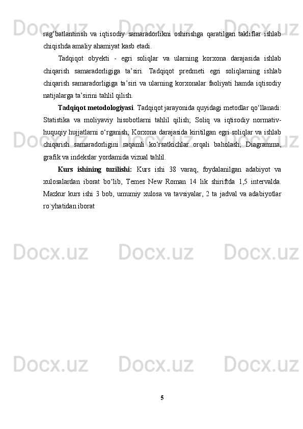 rag‘batlantirish   va   iqtisodiy   samaradorlikni   oshirishga   qaratilgan   takliflar   ishlab
chiqishda amaliy ahamiyat kasb etadi.
Tadqiqot   obyekti   -   egri   soliqlar   va   ularning   korxona   darajasida   ishlab
chiqarish   samaradorligiga   ta’siri.   Tadqiqot   predmeti   egri   soliqlarning   ishlab
chiqarish  samaradorligiga  ta’siri   va  ularning  korxonalar   faoliyati  hamda   iqtisodiy
natijalarga ta’sirini tahlil qilish.
T adqiqot metodologiyasi . Tadqiqot jarayonida quyidagi metodlar qo‘llanadi:
Statistika   va   moliyaviy   hisobotlarni   tahlil   qilish;   Soliq   va   iqtisodiy   normativ-
huquqiy hujjatlarni o‘rganish; Korxona darajasida kiritilgan egri soliqlar va ishlab
chiqarish   samaradorligini   raqamli   ko‘rsatkichlar   orqali   baholash;   Diagramma,
grafik va indekslar yordamida vizual tahlil.
Kurs   ishining   tuzilishi:   Kurs   ishi   38   varaq,   foydalanilgan   adabiyot   va
xulosalardan   iborat   bo lib,   Temes   New   Roman   14   lik   shiriftda   1,5   intervalda.ʻ
Mazkur   kurs   ishi   3   bob,   umumiy   xulosa   va   tavsiyalar,   2   ta   jadval   va   adabiyotlar
ro`yhatidan iborat
5 
