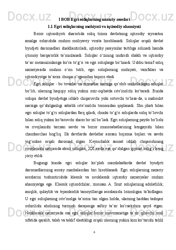 I BOB Egri soliqlarning nazariy asoslari
1.1 Egri soliqlarning mohiyati va iqtisodiy ahamiyati
Bozor   iqtisodiyoti   sharoitida   soliq   tizimi   davlatning   iqtisodiy   siyosatini
amalga   oshirishda   muhim   moliyaviy   vosita   hisoblanadi.   Soliqlar   orqali   davlat
byudjeti   daromadlari   shakllantiriladi,   iqtisodiy   jarayonlar   tartibga   solinadi   hamda
ijtimoiy   barqarorlik   ta’minlanadi.   Soliqlar   o‘zining   undirish   shakli   va   iqtisodiy
ta’sir mexanizmlariga ko‘ra to‘g‘ri va egri soliqlarga bo‘linadi. Ushbu tasnif soliq
nazariyasida   muhim   o‘rin   tutib,   egri   soliqlarning   mohiyati,   vazifalari   va
iqtisodiyotga ta’sirini chuqur o‘rganishni taqozo etadi.
Egri soliqlar - bu tovarlar va xizmatlar narxiga qo‘shib undiriladigan soliqlar
bo‘lib,   ularning   haqiqiy   soliq   yukini   oxir-oqibatda   iste’molchi   ko‘taradi.   Bunda
soliqni   davlat   byudjetiga   ishlab   chiqaruvchi   yoki   sotuvchi   to‘lasa-da,   u   mahsulot
narxiga   qo‘shilganligi   sababli   iste’molchi   tomonidan   qoplanadi.   Shu   jihati   bilan
egri soliqlar to‘g‘ri soliqlardan farq qiladi, chunki to‘g‘ri soliqlarda soliq to‘lovchi
bilan soliq yukini ko‘taruvchi shaxs bir xil bo‘ladi. Egri soliqlarning paydo bo‘lishi
va   rivojlanishi   tarixan   savdo   va   bozor   munosabatlarining   kengayishi   bilan
chambarchas   bog‘liq.   Ilk   davrlarda   davlatlar   asosan   bojxona   bojlari   va   savdo
yig‘imlari   orqali   daromad   olgan.   Keyinchalik   sanoat   ishlab   chiqarishining
rivojlanishi natijasida aksiz soliqlari, XX asrda esa qo‘shilgan qiymat solig‘i keng
joriy etildi.
Bugungi   kunda   egri   soliqlar   ko‘plab   mamlakatlarda   davlat   byudjeti
daromadlarining   asosiy   manbalaridan   biri   hisoblanadi.   Egri   soliqlarning   nazariy
asoslarini   tushuntirishda   klassik   va   neoklassik   iqtisodiy   nazariyalar   muhim
ahamiyatga   ega.   Klassik   iqtisodchilar,   xususan   A.   Smit   soliqlarning   adolatlilik,
aniqlik,   qulaylik   va   tejamkorlik   tamoyillariga   asoslanishi   lozimligini   ta’kidlagan.
U   egri   soliqlarning   iste’molga   ta’sirini   tan   olgan   holda,   ularning   haddan   tashqari
oshirilishi   aholining   turmush   darajasiga   salbiy   ta’sir   ko‘rsatishini   qayd   etgan.
Neoklassik   nazariyada   esa   egri   soliqlar   bozor   muvozanatiga   ta’sir   qiluvchi   omil
sifatida qaralib, talab va taklif elastikligi orqali ularning yukini kim ko‘tarishi tahlil
6 