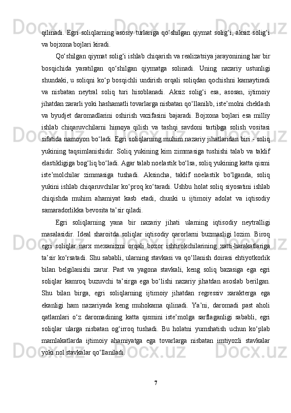 qilinadi.   Egri   soliqlarning   asosiy   turlariga   qo‘shilgan   qiymat   solig‘i,   aksiz   solig‘i
va bojxona bojlari kiradi.
Qo‘shilgan qiymat solig‘i ishlab chiqarish va realizatsiya jarayonining har bir
bosqichida   yaratilgan   qo‘shilgan   qiymatga   solinadi.   Uning   nazariy   ustunligi
shundaki, u soliqni  ko‘p bosqichli  undirish  orqali  soliqdan  qochishni  kamaytiradi
va   nisbatan   neytral   soliq   turi   hisoblanadi.   Aksiz   solig‘i   esa,   asosan,   ijtimoiy
jihatdan zararli yoki hashamatli tovarlarga nisbatan qo‘llanilib, iste’molni cheklash
va   byudjet   daromadlarini   oshirish   vazifasini   bajaradi.   Bojxona   bojlari   esa   milliy
ishlab   chiqaruvchilarni   himoya   qilish   va   tashqi   savdoni   tartibga   solish   vositasi
sifatida namoyon bo‘ladi. Egri soliqlarning muhim nazariy jihatlaridan biri - soliq
yukining   taqsimlanishidir.   Soliq   yukining   kim   zimmasiga   tushishi   talab   va   taklif
elastikligiga bog‘liq bo‘ladi. Agar talab noelastik bo‘lsa, soliq yukining katta qismi
iste’molchilar   zimmasiga   tushadi.   Aksincha,   taklif   noelastik   bo‘lganda,   soliq
yukini ishlab chiqaruvchilar ko‘proq ko‘taradi. Ushbu holat soliq siyosatini ishlab
chiqishda   muhim   ahamiyat   kasb   etadi,   chunki   u   ijtimoiy   adolat   va   iqtisodiy
samaradorlikka bevosita ta’sir qiladi.
Egri   soliqlarning   yana   bir   nazariy   jihati   ularning   iqtisodiy   neytralligi
masalasidir.   Ideal   sharoitda   soliqlar   iqtisodiy   qarorlarni   buzmasligi   lozim.   Biroq
egri   soliqlar   narx   mexanizmi   orqali   bozor   ishtirokchilarining   xatti-harakatlariga
ta’sir ko‘rsatadi. Shu sababli, ularning stavkasi  va qo‘llanish doirasi  ehtiyotkorlik
bilan   belgilanishi   zarur.   Past   va   yagona   stavkali,   keng   soliq   bazasiga   ega   egri
soliqlar   kamroq   buzuvchi   ta’sirga   ega   bo‘lishi   nazariy   jihatdan   asoslab   berilgan.
Shu   bilan   birga,   egri   soliqlarning   ijtimoiy   jihatdan   regressiv   xarakterga   ega
ekanligi   ham   nazariyada   keng   muhokama   qilinadi.   Ya’ni,   daromadi   past   aholi
qatlamlari   o‘z   daromadining   katta   qismini   iste’molga   sarflaganligi   sababli,   egri
soliqlar   ularga   nisbatan   og‘irroq   tushadi.   Bu   holatni   yumshatish   uchun   ko‘plab
mamlakatlarda   ijtimoiy   ahamiyatga   ega   tovarlarga   nisbatan   imtiyozli   stavkalar
yoki nol stavkalar qo‘llaniladi.
7 